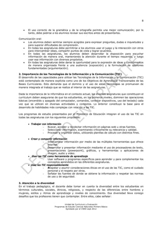8
Unidad de Currículum y Evaluación
Programas de Estudio Ciencias Naturales Primero Básico
Aprobado por el CNED sept 2012
 El uso correcto de la gramática y de la ortografía permite una mejor comunicación; por lo
tanto, debe pedirse a los alumnos revisar sus escritos antes de presentarlos.
Comunicación oral:
 Los alumnos deben sentirse siempre acogidos para expresar preguntas, dudas e inquietudes y
para superar dificultades de comprensión.
 En todas las asignaturas debe permitirse a los alumnos usar el juego y la interacción con otros
para intercambiar ideas, compartir puntos de vista y lograr acuerdos.
 En todas las asignaturas, los alumnos deben desarrollar la disposición para escuchar
información de manera oral, manteniendo la atención durante el tiempo requerido, y luego
usar esa información con diversos propósitos.
 En todas las asignaturas debe darse la oportunidad para la expresión de ideas y conocimientos
de manera organizada frente a una audiencia (exposición) y la formulación de opiniones
fundamentadas (argumentación).
2. Importancia de las Tecnologías de la Información y la Comunicación (TIC)
El desarrollo de las capacidades para utilizar las Tecnologías de la Información y la Comunicación (TIC)
está contemplado de manera explícita como uno de los Objetivos de Aprendizaje Transversales de las
Bases Curriculares. Esto demanda que el dominio y el uso de estas tecnologías se promuevan de
manera integrada al trabajo que se realiza al interior de las asignaturas.
Dada la importancia de la informática en el contexto actual, las diversas asignaturas que constituyen el
currículum deben asegurarse de que los estudiantes, en los primeros niveles, dominen las operaciones
básicas (encendido y apagado del computador, comandos, conectar dispositivos, uso del teclado) cada
vez que se utilicen en diversas actividades y contextos. Lo anterior constituye la base para el
desarrollo de habilidades más complejas con relación a las TIC.
Los programas de estudio presentados por el Ministerio de Educación integran el uso de las TIC en
todas las asignaturas con los siguientes propósitos:
 Trabajar con información
- Buscar, acceder y recolectar información en páginas web u otras fuentes.
- Seleccionar información, examinando críticamente su relevancia y calidad.
- Procesar y organizar datos, utilizando planillas de cálculo con distintos fines.
 Crear y compartir información
- Intercambiar información por medio de las múltiples herramientas que ofrece
internet.
- Desarrollar y presentar información mediante el uso de procesadores de texto,
presentaciones (powerpoint), gráficos, y herramientas y aplicaciones de
imagen, audio y video.
 Usar las TIC como herramienta de aprendizaje
- Usar software y programas específicos para aprender y para complementar los
conceptos aprendidos en las diferentes asignaturas.
 Usar las TIC responsablemente
- Respetar y asumir consideraciones éticas en el uso de las TIC, como el cuidado
personal y el respeto por otros.
- Señalar las fuentes de donde se obtiene la información y respetar las normas
de uso y de seguridad.
3. Atención a la diversidad
En el trabajo pedagógico, el docente debe tomar en cuenta la diversidad entre los estudiantes en
términos culturales, sociales, étnicos, religiosos, y respecto de las diferencias entre hombres y
mujeres, estilos y ritmos de aprendizaje y niveles de conocimiento. Esa diversidad lleva consigo
desafíos que los profesores tienen que contemplar. Entre ellos, cabe señalar:
 