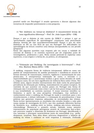 10

possível medir em Psicologia? A sessão apresenta e discute algumas das
tentativas de responder positivamente a esta pergunta.

10. “Ser

disléxico ou tornar-se disléxico? A insustentável leveza de
uma significativa diferença” – Prof. Dr. João Lopes (EPsi – UM)

Porque é que a dislexia já não consta do DSM-V e porque é que as
“perturbações específicas de aprendizagem” constituem uma perturbação
(doença mental) (de tipo neurodesenvolvimental)? Porque é que há mais
disléxicos no RU ou nos EUA do que em Portugal? Ter dificuldades na
aprendizagem da leitura constitui uma doença (incapacidade) ou um pecado
(preguiça?)
Estas são algumas questões cuja resposta põe em causa a validade do
conceito de dislexia e os enormes equívocos por ele originados junto de
investigadores, professores e pais. Nesta sessão pretende-se explicitar estes
equívocos, a sua origem e a forma de, na prática, os ultrapassar.

11. “Vitimação

por Stalking: Da investigação à Intervenção” – Prof.
Dra. Marlene Matos (EPsi – UM)

O stalking, enquanto forma de violência interpessoal, define-se como um
padrão de comportamentos de assédio persistente e manifesta-se através de
formas diversas de comunicação, contacto, vigilância e monitorização de uma
pessoa-alvo. A omnipresença indesejada do outro, a intrusão e a
imprevisibilidade que o caracterizam tendem a gerar níveis elevados de medo
e, nalguns casos, há um risco significativo de violência física sobre vítima. Nos
últimos anos, alguns estudos internacionais têm dado conta da preocupante
prevalência da vitimação por stalking, nomeadamente em países europeus. Ao
contrário do que acontece em muitos países em Portugal esta forma de
vitimação não é reconhecida como crime e até há bem pouco tempo assistia-se
à sua invisibilidade no contexto nacional. O nosso interesse científico no
fenómeno, a partir da uma perspetiva vitimológica, visa melhorar o
conhecimento sobre o stalking em Portugal de modo a contribuir para o seu
reconhecimento, o debate informado e a otimização de procedimentos e boas
práticas que garantam respostas adequadas às necessidades das vítimas.
Nesta lecture apresentaremos os resultados dos estudos levados a cabo pela
nossa equipa de investigação (G.I.S.P.), que têm analisado diferentes facetas
do fenómeno (e.g., stalking entre os jovens, stalking pós-rutura relacional,
ciberstalking). Destaca-se o primeiro estudo, baseado numa amostra
representativa da população portuguesa através de entrevistas face-a-face,
que procurou mapear a dimensão do fenómeno em Portugal, identificando a
sua natureza e principais características junto da comunidade (e.g., perfis,
dinâmicas, cenários). Para além disso, procurou diagnosticar o impacto do
stalking na vítima e conhecer as suas respostas à vitimação, avaliando

(http://anepsicologia.wix.com/xxienep) (cientifico.enep.anep@gmail.com)

 