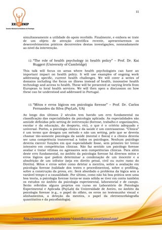 11

simultaneamente a utilidade do apoio recebido. Finalmente, e embora se trate
de um objeto de atenção científica recente, apresentaremos os
desenvolvimentos práticos decorrentes destas investigações, nomeadamente
ao nível da intervenção.

12. “The

role of health psychology in health policy” – Prof. Dr. Kai
Ruggeri (University of Cambridge)

This talk will focus on areas where health psychologists can have an
important impact on health policy. It will use examples of ongoing work
addressing specific, current health challenges. We will cover a series of
domains including the focus on illness instead of health, innovative health
technology and access to health. These will be presented at varying levels from
European to local health services. We will then open a discussion on how
these can be understood and addressed in Portugal.

13. “Mitos

e erros lógicos em psicologia forense” – Prof. Dr. Carlos
Fernandes da Silva (PsyLab, UA)

Ao longo dos últimos 2 séculos tem havido um erro fundamental na
classificação das especialidades da psicologia aplicada. As especialidades são
amiúde definidas pelo setting de intervenção (forense, trabalho e organizações,
escolar e da educação, do desporto, etc), o que é o critério adequado e
universal. Porém, a psicologia clínica e da saúde é um contrassenso. “Clínica”
é um termo que designa um método e não um setting, pelo que se deveria
chamar tão-somente psicologia da saúde (mental e física) e a clínica deveria
ser uma competência transversal a todos os psicólogos. Nenhum psicólogo
deveria exercer funções em que especialidade fosse, sem primeiro ter treino
intensivo em competências clínicas. Não faz sentido um psicólogo forense
avaliar e tratar vítimas ou agressores sem competências clínicas. Para além
deste erro fundamental, no âmbito da psicologia forense há diversos mitos e
erros lógicos que podem determinar a condenação de um inocente e a
absolvição de um infrator (seja em direito penal, civil ou outro ramo do
Direito). Mitos e erros sobre como detetar a mentira, sobre a avaliação em
psicologia forense (validade dos testes e procedimentos), sobre o profilling,
sobre a construção da prova, etc. Será abordado o problema da lógica sem a
variável tempo e a causalidade. Por último, como não há boa prática sem uma
boa teoria, a psicologia forense torna-se mais sólida se tiver em conta também
os estudos no âmbito da psicologia experimental, laboratorial e de campo.
Serão referidos alguns projetos em curso no Laboratório de Psicologia
Experimental e Aplicada (PsyLab) da Universidade de Aveiro, no âmbito da
psicologia forense (e.g., o papel do olfato, os erros no testemunho visual e
alinhamentos, a deteção da mentira, o papel da eletroencefalografia
quantitativa e da psicofisiologia).

(http://anepsicologia.wix.com/xxienep) (cientifico.enep.anep@gmail.com)

 