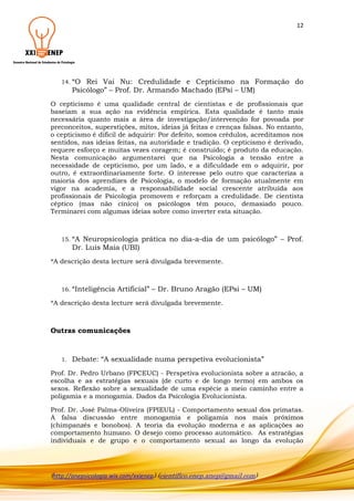 12

14. “O

Rei Vai Nu: Credulidade e Cepticismo na Formação do
Psicólogo” – Prof. Dr. Armando Machado (EPsi – UM)

O cepticismo é uma qualidade central de cientistas e de profissionais que
baseiam a sua ação na evidência empírica. Esta qualidade é tanto mais
necessária quanto mais a área de investigação/intervenção for povoada por
preconceitos, superstições, mitos, ideias já feitas e crenças falsas. No entanto,
o cepticismo é difícil de adquirir: Por defeito, somos crédulos, acreditamos nos
sentidos, nas ideias feitas, na autoridade e tradição. O cepticismo é derivado,
requere esforço e muitas vezes coragem; é construído; é produto da educação.
Nesta comunicação argumentarei que na Psicologia a tensão entre a
necessidade de cepticismo, por um lado, e a dificuldade em o adquirir, por
outro, é extraordinariamente forte. O interesse pelo outro que caracteriza a
maioria dos aprendizes de Psicologia, o modelo de formação atualmente em
vigor na academia, e a responsabilidade social crescente atribuída aos
profissionais de Psicologia promovem e reforçam a credulidade. De cientista
céptico (mas não cínico) os psicólogos têm pouco, demasiado pouco.
Terminarei com algumas ideias sobre como inverter esta situação.

15. “A

Neuropsicologia prática no dia-a-dia de um psicólogo” – Prof.
Dr. Luis Maia (UBI)

*A descrição desta lecture será divulgada brevemente.

16. “Inteligência

Artificial” – Dr. Bruno Aragão (EPsi – UM)

*A descrição desta lecture será divulgada brevemente.

Outras comunicações

1.

Debate: “A sexualidade numa perspetiva evolucionista”

Prof. Dr. Pedro Urbano (FPCEUC) - Perspetiva evolucionista sobre a atracão, a
escolha e as estratégias sexuais (de curto e de longo termo) em ambos os
sexos. Reflexão sobre a sexualidade de uma espécie a meio caminho entre a
poligamia e a monogamia. Dados da Psicologia Evolucionista.
Prof. Dr. José Palma-Oliveira (FPIEUL) - Comportamento sexual dos primatas.
A falsa discussão entre monogamia e poligamia nos mais próximos
(chimpanzés e bonobos). A teoria da evolução moderna e as aplicações ao
comportamento humano. O desejo como processo automático. As estratégias
individuais e de grupo e o comportamento sexual ao longo da evolução

(http://anepsicologia.wix.com/xxienep) (cientifico.enep.anep@gmail.com)

 