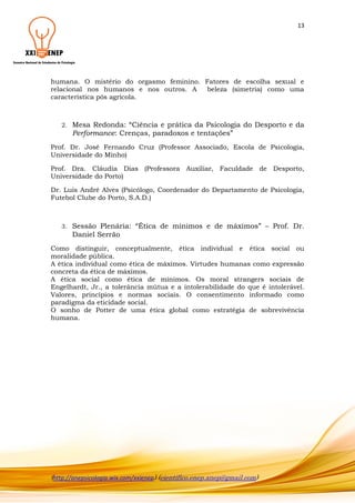 13

humana. O mistério do orgasmo feminino. Fatores de escolha sexual e
relacional nos humanos e nos outros. A
beleza (simetria) como uma
característica pós agrícola.

2.

Mesa Redonda: “Ciência e prática da Psicologia do Desporto e da
Performance: Crenças, paradoxos e tentações”

Prof. Dr. José Fernando Cruz (Professor Associado, Escola de Psicologia,
Universidade do Minho)
Prof. Dra. Cláudia Dias (Professora Auxiliar, Faculdade de Desporto,
Universidade do Porto)
Dr. Luís André Alves (Psicólogo, Coordenador do Departamento de Psicologia,
Futebol Clube do Porto, S.A.D.)

3.

Sessão Plenária: “Ética de mínimos e de máximos” – Prof. Dr.
Daniel Serrão

Como distinguir, conceptualmente, ética individual e ética social ou
moralidade pública.
A ética individual como ética de máximos. Virtudes humanas como expressão
concreta da ética de máximos.
A ética social como ética de mínimos. Os moral strangers sociais de
Engelhardt, Jr., a tolerância mútua e a intolerabilidade do que é intolerável.
Valores, princípios e normas sociais. O consentimento informado como
paradigma da eticidade social.
O sonho de Potter de uma ética global como estratégia de sobrevivência
humana.

(http://anepsicologia.wix.com/xxienep) (cientifico.enep.anep@gmail.com)

 