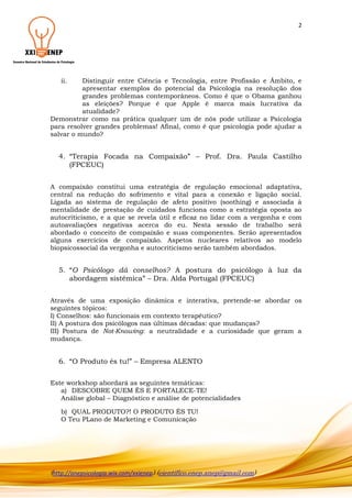 2

ii.

Distinguir entre Ciência e Tecnologia, entre Profissão e Âmbito, e
apresentar exemplos do potencial da Psicologia na resolução dos
grandes problemas contemporâneos. Como é que o Obama ganhou
as eleições? Porque é que Apple é marca mais lucrativa da
atualidade?
Demonstrar como na prática qualquer um de nós pode utilizar a Psicologia
para resolver grandes problemas! Afinal, como é que psicologia pode ajudar a
salvar o mundo?

4. “Terapia Focada na Compaixão” – Prof. Dra. Paula Castilho
(FPCEUC)
A compaixão constitui uma estratégia de regulação emocional adaptativa,
central na redução do sofrimento e vital para a conexão e ligação social.
Ligada ao sistema de regulação de afeto positivo (soothing) e associada à
mentalidade de prestação de cuidados funciona como a estratégia oposta ao
autocriticismo, e a que se revela útil e eficaz no lidar com a vergonha e com
autoavaliações negativas acerca do eu. Nesta sessão de trabalho será
abordado o conceito de compaixão e suas componentes. Serão apresentados
alguns exercícios de compaixão. Aspetos nucleares relativos ao modelo
biopsicossocial da vergonha e autocriticismo serão também abordados.

5. “O Psicólogo dá conselhos? A postura do psicólogo à luz da
abordagem sistémica” – Dra. Alda Portugal (FPCEUC)
Através de uma exposição dinâmica e interativa, pretende-se abordar os
seguintes tópicos:
I) Conselhos: são funcionais em contexto terapêutico?
II) A postura dos psicólogos nas últimas décadas: que mudanças?
III) Postura de Not-Knowing: a neutralidade e a curiosidade que geram a
mudança.

6. “O Produto és tu!” – Empresa ALENTO
Este workshop abordará as seguintes temáticas:
a) DESCOBRE QUEM ÉS E FORTALECE-TE!
Análise global – Diagnóstico e análise de potencialidades
b) QUAL PRODUTO?! O PRODUTO ÉS TU!
O Teu PLano de Marketing e Comunicação

(http://anepsicologia.wix.com/xxienep) (cientifico.enep.anep@gmail.com)

 