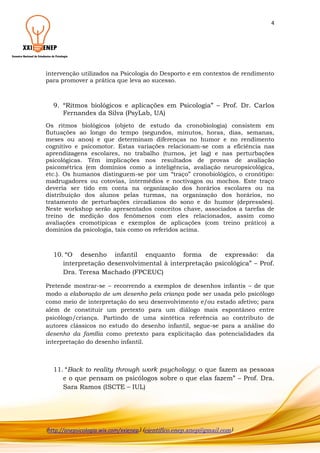4

intervenção utilizados na Psicologia do Desporto e em contextos de rendimento
para promover a prática que leva ao sucesso.

9. “Ritmos biológicos e aplicações em Psicologia” – Prof. Dr. Carlos
Fernandes da Silva (PsyLab, UA)
Os ritmos biológicos (objeto de estudo da cronobiologia) consistem em
flutuações ao longo do tempo (segundos, minutos, horas, dias, semanas,
meses ou anos) e que determinam diferenças no humor e no rendimento
cognitivo e psicomotor. Estas variações relacionam-se com a eficiência nas
aprendizagens escolares, no trabalho (turnos, jet lag) e nas perturbações
psicológicas. Têm implicações nos resultados de provas de avaliação
psicométrica (em domínios como a inteligência, avaliação neuropsicológica,
etc.). Os humanos distinguem-se por um “traço” cronobiológico, o cronótipo:
madrugadores ou cotovias, intermédios e noctívagos ou mochos. Este traço
deveria ser tido em conta na organização dos horários escolares ou na
distribuição dos alunos pelas turmas, na organização dos horários, no
tratamento de perturbações circadianos do sono e do humor (depressões).
Neste workshop serão apresentados conceitos chave, associados a tarefas de
treino de medição dos fenómenos com eles relacionados, assim como
avaliações cromotípicas e exemplos de aplicações (com treino prático) a
domínios da psicologia, tais como os referidos acima.

10. “O desenho infantil enquanto forma de expressão: da
interpretação desenvolvimental à interpretação psicológica” – Prof.
Dra. Teresa Machado (FPCEUC)
Pretende mostrar-se – recorrendo a exemplos de desenhos infantis – de que
modo a elaboração de um desenho pela criança pode ser usada pelo psicólogo
como meio de interpretação do seu desenvolvimento e/ou estado afetivo; para
além de constituir um pretexto para um diálogo mais espontâneo entre
psicólogo/criança. Partindo de uma sintética referência ao contributo de
autores clássicos no estudo do desenho infantil, segue-se para a análise do
desenho da família como pretexto para explicitação das potencialidades da
interpretação do desenho infantil.

11. “Back to reality through work psychology: o que fazem as pessoas
e o que pensam os psicólogos sobre o que elas fazem” – Prof. Dra.
Sara Ramos (ISCTE – IUL)

(http://anepsicologia.wix.com/xxienep) (cientifico.enep.anep@gmail.com)

 