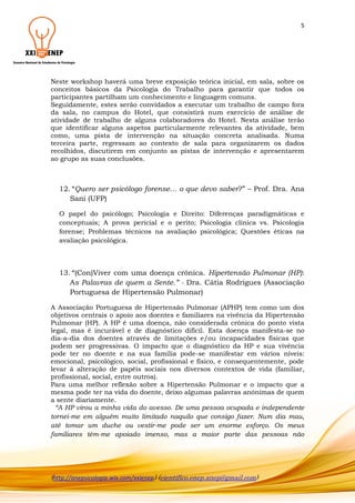 5

Neste workshop haverá uma breve exposição teórica inicial, em sala, sobre os
conceitos básicos da Psicologia do Trabalho para garantir que todos os
participantes partilham um conhecimento e linguagem comuns.
Seguidamente, estes serão convidados a executar um trabalho de campo fora
da sala, no campus do Hotel, que consistirá num exercício de análise de
atividade de trabalho de alguns colaboradores do Hotel. Nesta análise terão
que identificar alguns aspetos particularmente relevantes da atividade, bem
como, uma pista de intervenção na situação concreta analisada. Numa
terceira parte, regressam ao contexto de sala para organizarem os dados
recolhidos, discutirem em conjunto as pistas de intervenção e apresentarem
ao grupo as suas conclusões.

12. “Quero ser psicólogo forense… o que devo saber?” – Prof. Dra. Ana
Sani (UFP)
O papel do psicólogo; Psicologia e Direito: Diferenças paradigmáticas e
conceptuais; A prova pericial e o perito; Psicologia clínica vs. Psicologia
forense; Problemas técnicos na avaliação psicológica; Questões éticas na
avaliação psicológica.

13. “(Con)Viver com uma doença crónica. Hipertensão Pulmonar (HP):
As Palavras de quem a Sente.” - Dra. Cátia Rodrigues (Associação
Portuguesa de Hipertensão Pulmonar)
A Associação Portuguesa de Hipertensão Pulmonar (APHP) tem como um dos
objetivos centrais o apoio aos doentes e familiares na vivência da Hipertensão
Pulmonar (HP). A HP é uma doença, não considerada crónica do ponto vista
legal, mas é incurável e de diagnóstico difícil. Esta doença manifesta-se no
dia-a-dia dos doentes através de limitações e/ou incapacidades físicas que
podem ser progressivas. O impacto que o diagnóstico da HP e sua vivência
pode ter no doente e na sua família pode-se manifestar em vários níveis:
emocional, psicológico, social, profissional e físico, e consequentemente, pode
levar à alteração de papéis sociais nos diversos contextos de vida (familiar,
profissional, social, entre outros).
Para uma melhor reflexão sobre a Hipertensão Pulmonar e o impacto que a
mesma pode ter na vida do doente, deixo algumas palavras anónimas de quem
a sente diariamente.
“A HP virou a minha vida do avesso. De uma pessoa ocupada e independente
tornei-me em alguém muito limitado naquilo que consigo fazer. Num dia mau,
até tomar um duche ou vestir-me pode ser um enorme esforço. Os meus
familiares têm-me apoiado imenso, mas a maior parte das pessoas não

(http://anepsicologia.wix.com/xxienep) (cientifico.enep.anep@gmail.com)

 