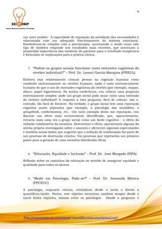 9

um novo modelo. A capacidade de regulação da satisfação das necessidades é
relacionada com um adequado funcionamento do sistema emocional.
Estabelecem-se relações com a psicoterapia, acentuando o modo como este
tipo de modelos responde aos resultados mais recentes, que acentuam a
primordial importância das variáveis do paciente para o resultado terapêutico
e formulam-se implicações para a prática clínica.

7.

“Podem os grupos sociais funcionar como extensões cognitivas do
cérebro individual?” – Prof. Dr. Leonel Garcia-Marques (FPIEUL)

Embora seja relativamente comum pensar na cognição humana como
residindo exclusivamente no cérebro humano, nada é mais intrinsecamente
humano do que o uso de extensões cognitivas do cérebro (por exemplo, mapas,
ábaco, papel logarítmico). Na minha conferência, vou colocar uma pergunta
extremamente simples: pode um grupo social pode atuar como uma extensão
do cérebro individual? A resposta a esta pergunta, fácil de colocar, não é,
contudo, tão fácil de fornecer. Na verdade, o grupo social tem uma reputação
cognitiva muito pejorativa (por exemplo, a psicologia das multidões, o
groupthink, conformismo), etc.. Um novo exemplo desta má reputação, vou
discutir um efeito mais recentemente identificado, que, aparentemente,
retracta mais uma vez o grupo social como um fardo cognitivo - o efeito da
inibição colaborativa da memória. Descreverei o efeito, apresentarei alguma da
minha própria investigação sobre o assunto e oferecerei algumas especulações
e também novos dados que sugerem que a inibição de colaboração faz parte de
um processo de destruição criativa. Um processo que representa um primeiro
passo para a geração de uma memória distribuída eficaz.

8.

“Educação, Equidade e Inclusão” – Prof. Dr. José Morgado (ISPA)

Reflexão sobre os caminhos da educação no sentido de assegurar equidade e
qualidade para todos os alunos.

9.

“Medir em Psicologia. Pode-se?” – Prof. Dr. Armando Mónica
(FPCEUC)

A psicologia, enquanto ciência, reivindicou desde o início o direito a
quantificar/medir. Porém, este objetivo encontrou também sempre desde o
início fortes objeções, mesmo entre os psicólogos. Donde a pergunta: é

(http://anepsicologia.wix.com/xxienep) (cientifico.enep.anep@gmail.com)

 