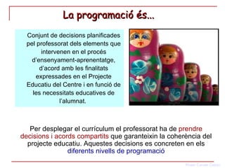 La programació és...   Conjunt de decisions planificades pel professorat dels elements que intervenen en el procés d’ensenyament-aprenentatge, d’acord amb les finalitats expressades en el Projecte Educatiu del Centre i en funció de les necessitats educatives de l’alumnat.  Per desplegar el currículum el professorat ha de  prendre decisions i acords compartits  que garanteixin la coherència del projecte educatiu. Aquestes decisions es concreten en els  diferents nivells de programació 
