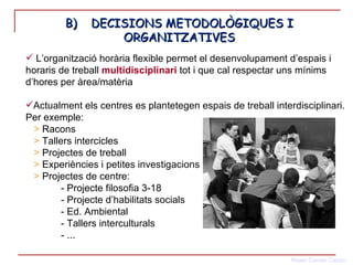 B)  DECISIONS METODOLÒGIQUES I ORGANITZATIVES L’organització horària flexible permet el desenvolupament d’espais i horaris de treball  multidisciplinari  tot i que cal respectar uns mínims d’hores per àrea/matèria Actualment els centres es plantetegen espais de treball interdisciplinari. Per exemple:  >  Racons >  Tallers intercicles >  Projectes de treball >  Experiències i petites investigacions >  Projectes de centre:  - Projecte filosofia 3-18 - Projecte d’habilitats socials - Ed. Ambiental - Tallers interculturals - ... 