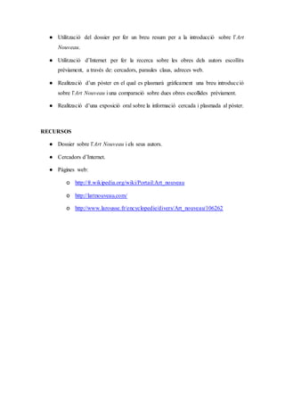 ● Utilització del dossier per fer un breu resum per a la introducció sobre l’Art
Nouveau.
● Utilització d’Internet per fer la recerca sobre les obres dels autors escollits
prèviament, a través de: cercadors, paraules claus, adreces web.
● Realització d’un pòster en el qual es plasmarà gràficament una breu introducció
sobre l’Art Nouveau i una comparació sobre dues obres escollides prèviament.
● Realització d’una exposició oral sobre la informació cercada i plasmada al pòster.
RECURSOS
● Dossier sobre l’Art Nouveau i els seus autors.
● Cercadors d’Internet.
● Pàgines web:
o http://fr.wikipedia.org/wiki/Portail:Art_nouveau
o http://lartnouveau.com/
o http://www.larousse.fr/encyclopedie/divers/Art_nouveau/106262
 