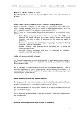 CENTRE    CEIP MUNICIPAL LA SÍNIA               POBLACIÓ      CERDANYOLA DEL VALLÈS       CURS 2008-2009




  Millorar les entrades i sortides de l’escola
  Organitzar de diferent manera i fer el seguiment de la sortida de les 17h de l’alumnat de
  Primària.




  Vetllar pel bon funcionament del menjador i de l’estona d’esbarjo del migdia
  Sovint, és en l’estona del migdia quan més conflictes es generen entre l’alumnat dels cicles
  mitjà i superior. Per aquest motiu el curs anterior ja es van iniciar un seguit d’actuacions
  des de l’equip directiu a fi d’anar apaivagant aquesta problemàtica.
  Durant l’actual curs es continuarà amb aquestes actuacions que es concreten de la manera
  següent:
           Acabar d’elaborar el protocol, conjuntament amb les responsables del Servei del
           menjador, on quedin recollides les pautes d’actuació davant dels conflictes
           intentant que siguin el màxim de comunes amb les pautes que segueix el
           professorat.
           Presència de la direcció dins el recinte del menjador per visualitzar les diferents
           conductes i poder fer suggeriments.
           Escoltar l’alumnat i fer-lo participar en les actuacions per a la millora del
           funcionament del servei.
           Mantenir reunions periòdiques amb totes les monitores de menjador i
           especialment, amb la coordinadora.

  Vetllar pels recursos materials de l’escola

  Fer el seguiment perquè el compromís que l’alcalde va agafar amb el Consell Escolar es
  porti a terme i que es concreta amb l’ increment de la partida que anualment rep la nostra
  escola de l’Ajuntament.

  Fer un seguiment acurat de les despeses de l’escola per tal de donar prioritat i preveure
  tot aquell material que és imprescindible, del que es podria adquirir més endavant. El fet
  de que s’endarrereixin les transferències de les aportacions econòmiques, enguany ens
  obliga a prendre aquesta mesura.


  Vetllar per les instal·lacions dels dos edificis escolars

  Fer el seguiment de manera sistemàtica del manteniment en bon estat de les instal·lacions
  dels dos edificis del Centre i empendre les actuacions que se’n derivin.

  Fer el seguiment de que es porti a terme la revisió de les bigues de l’edifici de parvulari,
  per l’arquitecte municipal.

  Fer les actuacions i accions necessàries, per tal d’humanitzar l’entorn de l’escola pel que fa
  a la circulació viària



  Continuar amb el procés per obtenir el certificat d’Escola Verda.


                                                                                             79
 