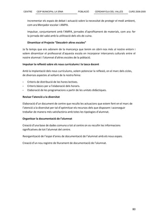 CENTRE      CEIP MUNICIPAL LA SÍNIA            POBLACIÓ       CERDANYOLA DEL VALLÈS        CURS 2008-2009



    Incrementar els espais de debat i actuació sobre la necessitat de protegir el medi ambient,
    com ara Menjador escolar i AMPA.

    Impulsar, conjuntament amb l’AMPA, jornades d’aprofitament de materials, com ara: fer
    la jornada del sabó amb la utilització dels olis de cuina.

    Dinamitzar el Projecte “Descobrir altres escoles”

Ja fa temps que ens adonem de la mancança que tenim en obrir-nos més al nostre entorn i
volem dinamitzar el professorat d’aquesta escola en incorporar intercanvis culturals entre el
nostre alumnat i l’alumnat d’altres escoles de la població.

Impulsar la reflexió sobre els nous currículums i la tasca docent

Amb la implantació dels nous currículums, volem potenciar la reflexió, en el marc dels cicles,
de diversos aspectes al voltant de la nostra feina:

-   Criteris de distribució de les hores lectives.
-   Criteris bàsics per a l’elaboració dels horaris.
-   Elaboració de les programacions a partir de les unitats didàctiques.

Revisar l’atenció a la diversitat

Elaboració d’un document de centre que recullo les actuacions que estem fent en el marc de
l’atenció a la diversitat per tal d’optimitzar els recursos dels que disposem i aconseguir
treballar de manera més satisfactòria amb totes les tipologies d’alumnat.

Organitzar la documentació de l’alumnat

Creació d’una base de dades comuna a tot al centre on es recullin les informacions
significatives de tot l’alumnat del centre.

Reorganització de l’espai d’arxiu de documentació de l’alumnat amb els nous espais.

Creació d’un nou registre de lliurament de documentació de l’alumnat.




                                                                                                 80
 