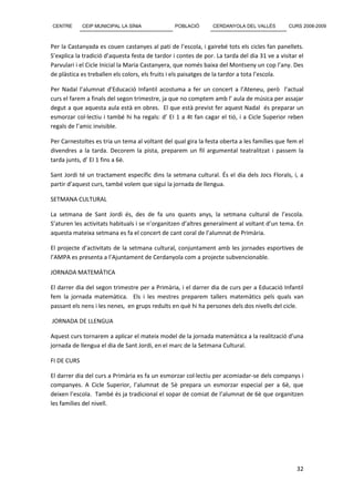 CENTRE       CEIP MUNICIPAL LA SÍNIA             POBLACIÓ       CERDANYOLA DEL VALLÈS         CURS 2008-2009



Per la Castanyada es couen castanyes al pati de l’escola, i gairebé tots els cicles fan panellets.
S’explica la tradició d’aquesta festa de tardor i contes de por. La tarda del dia 31 ve a visitar el
Parvulari i el Cicle Inicial la Maria Castanyera, que només baixa del Montseny un cop l’any. Des
de plàstica es treballen els colors, els fruits i els paisatges de la tardor a tota l’escola.

Per Nadal l’alumnat d’Educació Infantil acostuma a fer un concert a l’Ateneu, però l’actual
curs el farem a finals del segon trimestre, ja que no comptem amb l’ aula de música per assajar
degut a que aquesta aula està en obres. El que està previst fer aquest Nadal és preparar un
esmorzar col·lectiu i també hi ha regals: d’ EI 1 a 4t fan cagar el tió, i a Cicle Superior reben
regals de l’amic invisible.

Per Carnestoltes es tria un tema al voltant del qual gira la festa oberta a les famílies que fem el
divendres a la tarda. Decorem la pista, preparem un fil argumental teatralitzat i passem la
tarda junts, d’ EI 1 fins a 6è.

Sant Jordi té un tractament específic dins la setmana cultural. És el dia dels Jocs Florals, i, a
partir d’aquest curs, també volem que sigui la jornada de llengua.

SETMANA CULTURAL

La setmana de Sant Jordi és, des de fa uns quants anys, la setmana cultural de l’escola.
S’aturen les activitats habituals i se n’organitzen d’altres generalment al voltant d’un tema. En
aquesta mateixa setmana es fa el concert de cant coral de l’alumnat de Primària.

El projecte d’activitats de la setmana cultural, conjuntament amb les jornades esportives de
l’AMPA es presenta a l’Ajuntament de Cerdanyola com a projecte subvencionable.

JORNADA MATEMÀTICA

El darrer dia del segon trimestre per a Primària, i el darrer dia de curs per a Educació Infantil
fem la jornada matemàtica. Els i les mestres preparem tallers matemàtics pels quals van
passant els nens i les nenes, en grups reduïts en què hi ha persones dels dos nivells del cicle.

JORNADA DE LLENGUA

Aquest curs tornarem a aplicar el mateix model de la jornada matemàtica a la realització d’una
jornada de llengua el dia de Sant Jordi, en el marc de la Setmana Cultural.

FI DE CURS

El darrer dia del curs a Primària es fa un esmorzar col·lectiu per acomiadar-se dels companys i
companyes. A Cicle Superior, l’alumnat de 5è prepara un esmorzar especial per a 6è, que
deixen l’escola. També és ja tradicional el sopar de comiat de l’alumnat de 6è que organitzen
les famílies del nivell.




                                                                                                 32
 