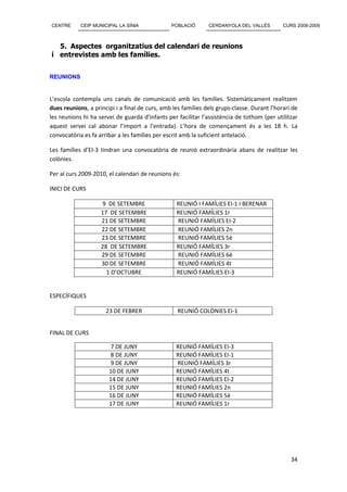 CENTRE      CEIP MUNICIPAL LA SÍNIA             POBLACIÓ       CERDANYOLA DEL VALLÈS         CURS 2008-2009



  5. Aspectes organitzatius del calendari de reunions
i entrevistes amb les famílies.


REUNIONS


L’escola contempla uns canals de comunicació amb les famílies. Sistemàticament realitzem
dues reunions, a principi i a final de curs, amb les famílies dels grups-classe. Durant l’horari de
les reunions hi ha servei de guarda d’infants per facilitar l’assistència de tothom (per utilitzar
aquest servei cal abonar l’import a l’entrada). L’hora de començament és a les 18 h. La
convocatòria es fa arribar a les famílies per escrit amb la suficient antelació.

Les famílies d’EI-3 tindran una convocatòria de reunió extraordinària abans de realitzar les
colònies.

Per al curs 2009-2010, el calendari de reunions és:

INICI DE CURS

                    9 DE SETEMBRE                 REUNIÓ I FAMÍLIES EI-1 I BERENAR
                    17 DE SETEMBRE                REUNIÓ FAMÍLIES 1r
                    21 DE SETEMBRE                REUNIÓ FAMÍLIES EI-2
                    22 DE SETEMBRE                REUNIÓ FAMÍLIES 2n
                    23 DE SETEMBRE                REUNIÓ FAMÍLIES 5è
                    28 DE SETEMBRE                REUNIÓ FAMÍLIES 3r
                    29 DE SETEMBRE                REUNIÓ FAMÍLIES 6è
                    30 DE SETEMBRE                REUNIÓ FAMÍLIES 4t
                      1 D’OCTUBRE                 REUNIÓ FAMÍLIES EI-3


ESPECÍFIQUES

                      23 DE FEBRER                 REUNIÓ COLÒNIES EI-1


FINAL DE CURS

                       7 DE JUNY                  REUNIÓ FAMÍLIES EI-3
                       8 DE JUNY                  REUNIÓ FAMÍLIES EI-1
                       9 DE JUNY                  REUNIÓ FAMÍLIES 3r
                       10 DE JUNY                 REUNIÓ FAMÍLIES 4t
                       14 DE JUNY                 REUNIÓ FAMÍLIES EI-2
                       15 DE JUNY                 REUNIÓ FAMÍLIES 2n
                       16 DE JUNY                 REUNIÓ FAMÍLIES 5è
                       17 DE JUNY                 REUNIÓ FAMÍLIES 1r




                                                                                                34
 