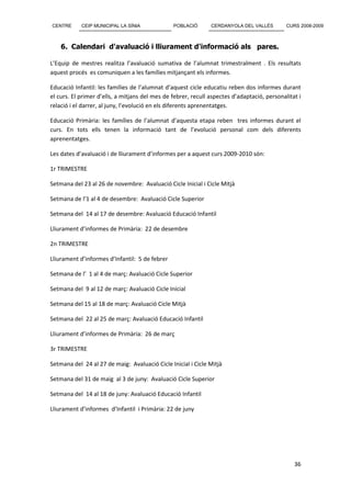 CENTRE      CEIP MUNICIPAL LA SÍNIA             POBLACIÓ       CERDANYOLA DEL VALLÈS         CURS 2008-2009



    6. Calendari d'avaluació i lliurament d'informació als pares.

L’Equip de mestres realitza l’avaluació sumativa de l’alumnat trimestralment . Els resultats
aquest procés es comuniquen a les famílies mitjançant els informes.

Educació Infantil: les famílies de l’alumnat d’aquest cicle educatiu reben dos informes durant
el curs. El primer d’ells, a mitjans del mes de febrer, recull aspectes d’adaptació, personalitat i
relació i el darrer, al juny, l’evolució en els diferents aprenentatges.

Educació Primària: les famílies de l’alumnat d’aquesta etapa reben tres informes durant el
curs. En tots ells tenen la informació tant de l’evolució personal com dels diferents
aprenentatges.

Les dates d’avaluació i de lliurament d’informes per a aquest curs 2009-2010 són:

1r TRIMESTRE

Setmana del 23 al 26 de novembre: Avaluació Cicle Inicial i Cicle Mitjà

Setmana de l’1 al 4 de desembre: Avaluació Cicle Superior

Setmana del 14 al 17 de desembre: Avaluació Educació Infantil

Lliurament d’informes de Primària: 22 de desembre

2n TRIMESTRE

Lliurament d’informes d’Infantil: 5 de febrer

Setmana de l’ 1 al 4 de març: Avaluació Cicle Superior

Setmana del 9 al 12 de març: Avaluació Cicle Inicial

Setmana del 15 al 18 de març: Avaluació Cicle Mitjà

Setmana del 22 al 25 de març: Avaluació Educació Infantil

Lliurament d’informes de Primària: 26 de març

3r TRIMESTRE

Setmana del 24 al 27 de maig: Avaluació Cicle Inicial i Cicle Mitjà

Setmana del 31 de maig al 3 de juny: Avaluació Cicle Superior

Setmana del 14 al 18 de juny: Avaluació Educació Infantil

Lliurament d’informes d’Infantil i Primària: 22 de juny




                                                                                                36
 