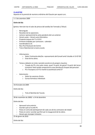 CENTRE      CEIP MUNICIPAL LA SÍNIA              POBLACIÓ       CERDANYOLA DEL VALLÈS   CURS 2008-2009



CLAUSTRE
Aquesta és la previsió de reunions ordinàries del Claustre per aquest curs.

1 i 2 de setembre 2009

Ordre del dia

(prèvia: Hem de triar el color de pintura del vestíbul de l’entrada c/ Diluvi)

    -   Benvinguda
    -   Resultats de les oposicions.
    -   Lectura i aprovació de les actes pendents del curs anterior
    -   Horaris aules – Horaris aula informàtica
    -   Proposta tasques de l’1 al 10-9
    -   Primeres trobades per comissions - calendari
    -   Coordinador/a LIC
    -   Nou Pla d’Avaluació de Centre
    -   Trets d’identitat de la nostra escola


    -   Informacions:
            o Sobre l’entrevista dels/les representants del Consell amb l’alcalde el 13-07-09
            o Estat de les obres.

    -   Temes a debatre en cicles i prendre acords en els propers claustres
           o Traspàs de P5 a les aules noves, quan? A partir de gener? A partir del tercer
               trimestre? Això també comportarà la nova distribució d’espais del parvulari.
           o P5 s’incorpora a CI? Es manté la coordinació amb EI?

    -   Aclariments:
            o Sobre les vacances d’estiu
            o Cursos formatius individuals


19 d’octubre de 2009

Ordre del dia:

           o Trets d’identitat de l’escola
           o
30 de novembre de 2009/ o 14 de desembre

Ordre del dia:

    - Aprovació acta anterior
    - Acordar què es fa amb P5
    - Posta en comú del plantejament de cada una de les comissions de treball
    - Posta en comú i acordar què fem per la inauguració de les obres.
    - Horaris per al proper trimestre
25 de gener de 2010

Ordre del dia:


                                                                                           38
 