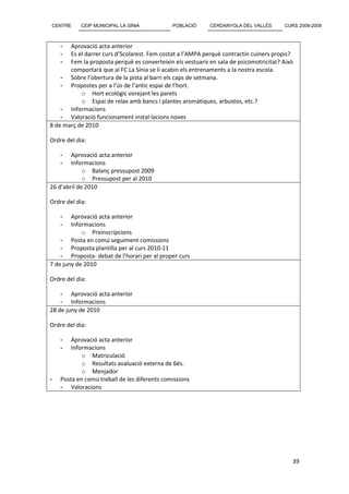 CENTRE      CEIP MUNICIPAL LA SÍNIA           POBLACIÓ      CERDANYOLA DEL VALLÈS       CURS 2008-2009



    -  Aprovació acta anterior
    -  Es el darrer curs d’Scolarest. Fem costat a l’AMPA perquè contractin cuiners propis?
    -  Fem la proposta perquè es converteixin els vestuaris en sala de psicomotricitat? Això
       comportarà que al FC La Sínia se li acabin els entrenaments a la nostra escola.
    - Sobre l’obertura de la pista al barri els caps de setmana.
    - Propostes per a l’ús de l’antic espai de l’hort.
           o Hort ecològic vorejant les parets
           o Espai de relax amb bancs i plantes aromàtiques, arbustos, etc.?
    - Informacions
    - Valoració funcionament instal·lacions noves
8 de març de 2010

Ordre del dia:

    -   Aprovació acta anterior
    -   Informacions
             o Balanç pressupost 2009
             o Pressupost per al 2010
26 d’abril de 2010

Ordre del dia:

    -   Aprovació acta anterior
    -   Informacions
            o Preinscripcions
    - Posta en comú seguiment comissions
    - Proposta plantilla per al curs 2010-11
    - Proposta- debat de l’horari per al proper curs
7 de juny de 2010

Ordre del dia:

    - Aprovació acta anterior
    - Informacions
28 de juny de 2010

Ordre del dia:

    -   Aprovació acta anterior
    -   Informacions
            o Matriculació
            o Resultats avaluació externa de 6ès.
            o Menjador
-   Posta en comú treball de les diferents comissions
    - Valoracions




                                                                                           39
 