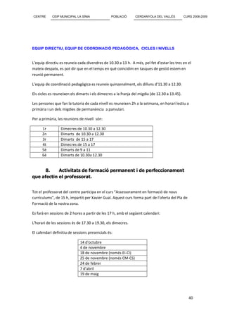 CENTRE      CEIP MUNICIPAL LA SÍNIA              POBLACIÓ       CERDANYOLA DEL VALLÈS           CURS 2008-2009




EQUIP DIRECTIU, EQUIP DE COORDINACIÓ PEDAGÒGICA, CICLES I NIVELLS


L’equip directiu es reuneix cada divendres de 10.30 a 13 h. A més, pel fet d’estar les tres en el
mateix despatx, es pot dir que en el temps en què coincidim en tasques de gestió estem en
reunió permanent.

L’equip de coordinació pedagògica es reuneix quinzenalment, els dilluns d’11.30 a 12.30.

Els cicles es reuneixen els dimarts i els dimecres a la franja del migdia (de 12.30 a 13.45).

Les persones que fan la tutoria de cada nivell es reuneixen 2h a la setmana, en horari lectiu a
primària i un dels migdies de permanència a parvulari.

Per a primària, les reunions de nivell són:

      1r         Dimecres de 10.30 a 12.30
      2n         Dimarts de 10.30 a 12.30
      3r         Dimarts de 15 a 17
      4t         Dimecres de 15 a 17
      5è         Dimarts de 9 a 11
      6è         Dimarts de 10.30a 12.30


      8.    Activitats de formació permanent i de perfeccionament
que afectin el professorat.


Tot el professorat del centre participa en el curs “Assessorament en formació de nous
currículums”, de 15 h, impartit per Xavier Gual. Aquest curs forma part de l’oferta del Pla de
Formació de la nostra zona.

Es farà en sessions de 2 hores a partir de les 17 h, amb el següent calendari:

L'horari de les sessions és de 17.30 a 19.30, els dimecres.

El calendari definitiu de sessions presencials és:

                             14 d'octubre
                             4 de novembre
                             18 de novembre (només EI-CI)
                             25 de novembre (només CM-CS)
                             24 de febrer
                             7 d'abril
                             19 de maig




                                                                                                   40
 