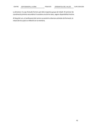 CENTRE      CEIP MUNICIPAL LA SÍNIA               POBLACIÓ       CERDANYOLA DEL VALLÈS            CURS 2008-2009



La directora i la cap d’estudis formen part dels respectius grups de treball. Al seminari de
coordinació primària-secundària hi assisteix una de les dues, segons disponibilitat horària.

Al llarg del curs, el professorat del centre va assistint a diverses activitats de formació, la
relació de les quals es reflectirà en la memòria.




                                                                                                     41
 