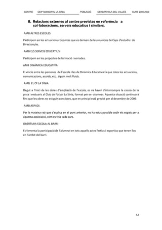 CENTRE      CEIP MUNICIPAL LA SÍNIA             POBLACIÓ       CERDANYOLA DEL VALLÈS        CURS 2008-2009



    8. Relacions externes al centre previstes en referència a
       col·laboracions, serveis educatius i similars.

AMB ALTRES ESCOLES

Participem en les actuacions conjuntes que es deriven de les reunions de Caps d’estudis i de
Directors/es.

AMB ELS SERVEIS EDUCATIUS

Participem en les propostes de formació i xerrades.

AMB DINÀMICA EDUCATIVA

El vincle entre les persones de l’escola i les de Dinàmica Educativa fa que totes les actuacions,
comunicacions, acords, etc.. siguin molt fluids.

AMB EL CF LA SÍNIA.

Degut a l’inici de les obres d’ampliació de l’escola, es va haver d’interrompre la cessió de la
pista i vestuaris al Club de Fútbol La Sínia, format per ex- alumnes. Aquesta situació continuarà
fins que les obres no estiguin concloses, que en principi està previst per al desembre de 2009.

AMB ASPADI.

Per la mateixa raó que s’explica en el punt anterior, no ha estat possible cedir els espais per a
aquesta associació, com es feia cada curs.

OBERTURA ESCOLA AL BARRI

Es fomenta la participació de l’alumnat en tots aquells actes festius i esportius que tenen lloc
en l’àmbit del barri.




                                                                                               42
 