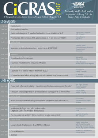 Torre de los Profesionales
                                                                                             Yaguarón 1411 esq. Colonia
      III Congreso Internacional sobre Gobierno, Riesgos, Auditoría y Seguridad de TI          Piso 4 - Sala Anacahuita

2 de Agosto
 8:15 - 9:00    Inscripciones
 9:00 - 9:15    Ceremonia de Apertura
                                                                                                      Ing. Gonzalo Casaravilla
 9:15 - 9:45    Conferencia Inaugural: El papel de la alta dirección en el Gobierno de TI             UTE - Uruguay
                                                                                                      Franco Rigante
9:45 - 10:45    Potenciando el Governance, Risk & Compliance de IT con el nuevo COBIT 5               Argentina

10:45 - 11:15   Coffee Break
                                                                                                      Milthon Chavez
                                                                                                      Centro Integral de Resiliencia
11:15 - 12:15   Seguridad en dispositivos moviles y tendencia en BYOD/CYOD                            Organizacional
                                                                                                      Venezuela

12:15 - 13:45   Almuerzo
                                                                                                      Julio ardita
14:00 - 15:00   Virtualizando de forma segura                                                         Cybsec - Argentina
                                                                                                      Fabián Descalzo
15:00 - 16:00   Seguridad integrada como respuesta al Negocio                                         Arnaldo Castro/Cidicom Argentina

16:00 - 16:30   Coffee Break
                                                                                                      Mauro Flores
16:30 - 17:30   Seguridad en el ciclo de vida de desarrollo (SDLC)                                    Owasp - Uruguay

                                                                                                      D.Canoniero
17:30 - 18:00   La importancia de la Educación y la Formación Continua en el entorno actual….         Universidad de Montevideo


3 de Agosto
                                                                                                      Dra. Flavia Meleras
9:00 - 10:00    “Seguridad, información digital y el problema de los datos personales en la nube”     Alvaro Fernández
                                                                                                      Security Advisor

                                                                                                      Claudio del Pup
10:00 - 11:00   Educación para la seguridad, un aporte desde las tecnologías de la información        Verum - Uruguay

11:00 - 11:30   Coffee Break
                                                                                                      Graciela Ricci
11:30 - 12:30   Nueva normativa asociada a la gobernabilidad y seguridad de la información            PriceWaterhouseCoopers
                                                                                                      Uruguay
12:30 - 13:30   Almuerzo
                Incidentes de Seguridad Informática en las                                            Gustavo Betarte
14:00 - 15:00
                Empresas CSIRT: un modelo de respuesta                                                Tilsor

                                                                                                      Mauricio Campiglia
15:00 - 16:00   “Se me evaporó la gestión” “Cómo mantener la nube bajo control”                       IBM - Uruguay

16:00 - 16:30   Coffee Break
                                                                                                      MIDES: Walter Sosa
                                                                                                      MEF: Cr. Juan Gonzalez
16:30 - 17:30   Mesa redonda: Implantación de un SGSI en el Estado                                    MTSS: Ing. Fernando García
                                                                                                      AGESIC: Ing. Fabiana Santellán
                                                                                                      Decano Fac. de Ingenieria
17:30 - 18:00   Cierre del evento                                                                     Hector Cancela
18:00 - 20:00   Cocktail
 