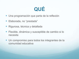 QUÉUna programación que parta de la reflexiónElaborada, no “prestada”Rigurosa, técnica y detalladaFlexible,dinámica y susceptible de cambio si lo necesitaUn compromiso para todos los integrantes de la comunidad educativa