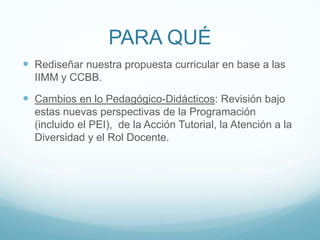 PARA QUÉRediseñar nuestra propuesta curricular en base a las IIMM y CCBB.Cambios en lo Pedagógico-Didácticos: Revisión bajo estas nuevas perspectivas de la Programación (incluido el PEI), de la Acción Tutorial, la Atención a la Diversidad y el Rol Docente.