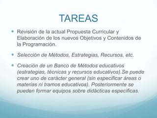 TAREASRevisión de la actual Propuesta Curricular y Elaboración de los nuevos Objetivos y Contenidos de la Programación. Selección de Métodos, Estrategias, Recursos, etc. Creación de un Banco de Métodos educativos (estrategias, técnicas y recursos educativos).Se puede crear uno de carácter general (sin especificar áreas o materias ni tramos educativos). Posteriormente se pueden formar equipos sobre didácticas específicas.