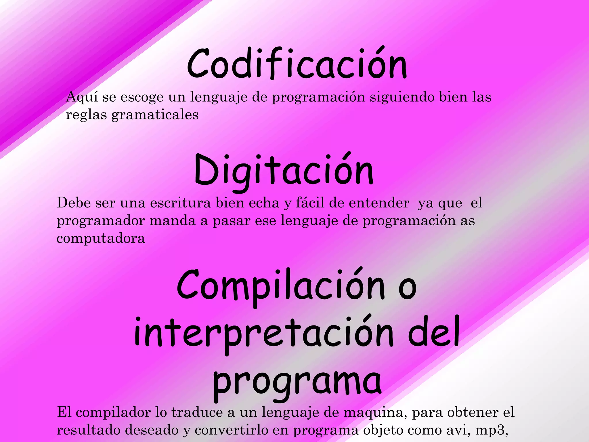 Codificación
 Aquí se escoge un lenguaje de programación siguiendo bien las
 reglas gramaticales



                   Digitación
Debe ser una escritura bien echa y fácil de entender ya que el
programador manda a pasar ese lenguaje de programación as
computadora


             Compilación o
          interpretación del
               programa
El compilador lo traduce a un lenguaje de maquina, para obtener el
resultado deseado y convertirlo en programa objeto como avi, mp3,
 