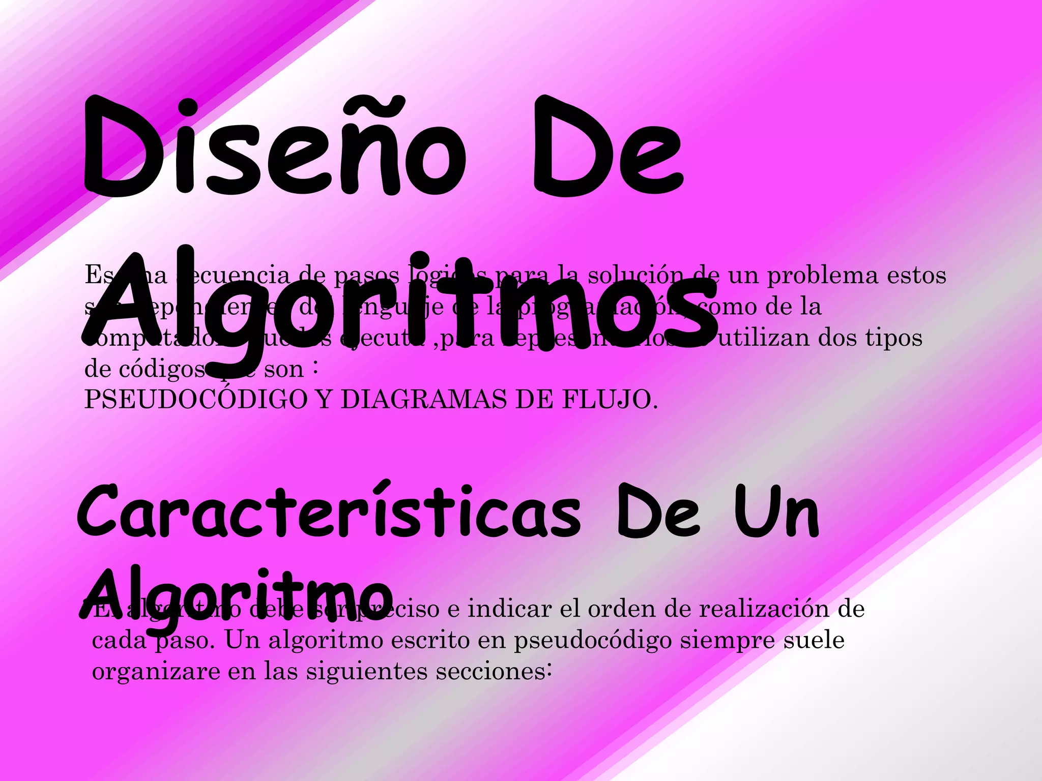Diseño De
Algoritmos
Es una secuencia de pasos lógicos para la solución de un problema estos
son dependientes del lenguaje de la programación, como de la
computadora que los ejecuta ,para representarlos se utilizan dos tipos
de códigos que son :
PSEUDOCÓDIGO Y DIAGRAMAS DE FLUJO.



Características De Un
Algoritmo
El algoritmo debe ser preciso e indicar el orden de realización de
cada paso. Un algoritmo escrito en pseudocódigo siempre suele
organizare en las siguientes secciones:
 