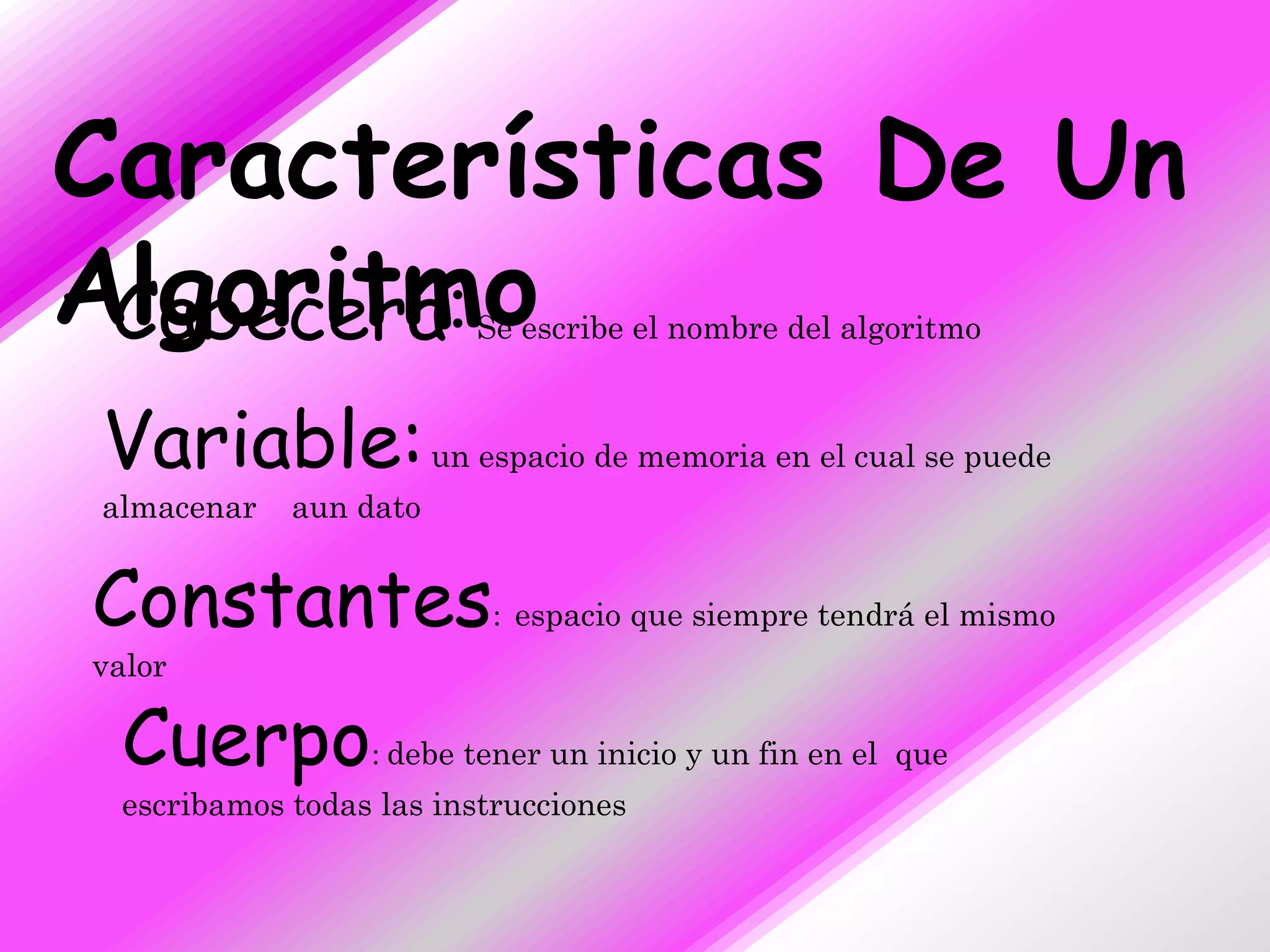 Características De Un
Algoritmo
 Cabecera:              Se escribe el nombre del algoritmo



Variable: un espacio de memoria en el cual se puede
almacenar   aun dato


Constantes: espacio que siempre tendrá el mismo
valor

 Cuerpo: debe tener un inicio y un fin en el que
 escribamos todas las instrucciones
 