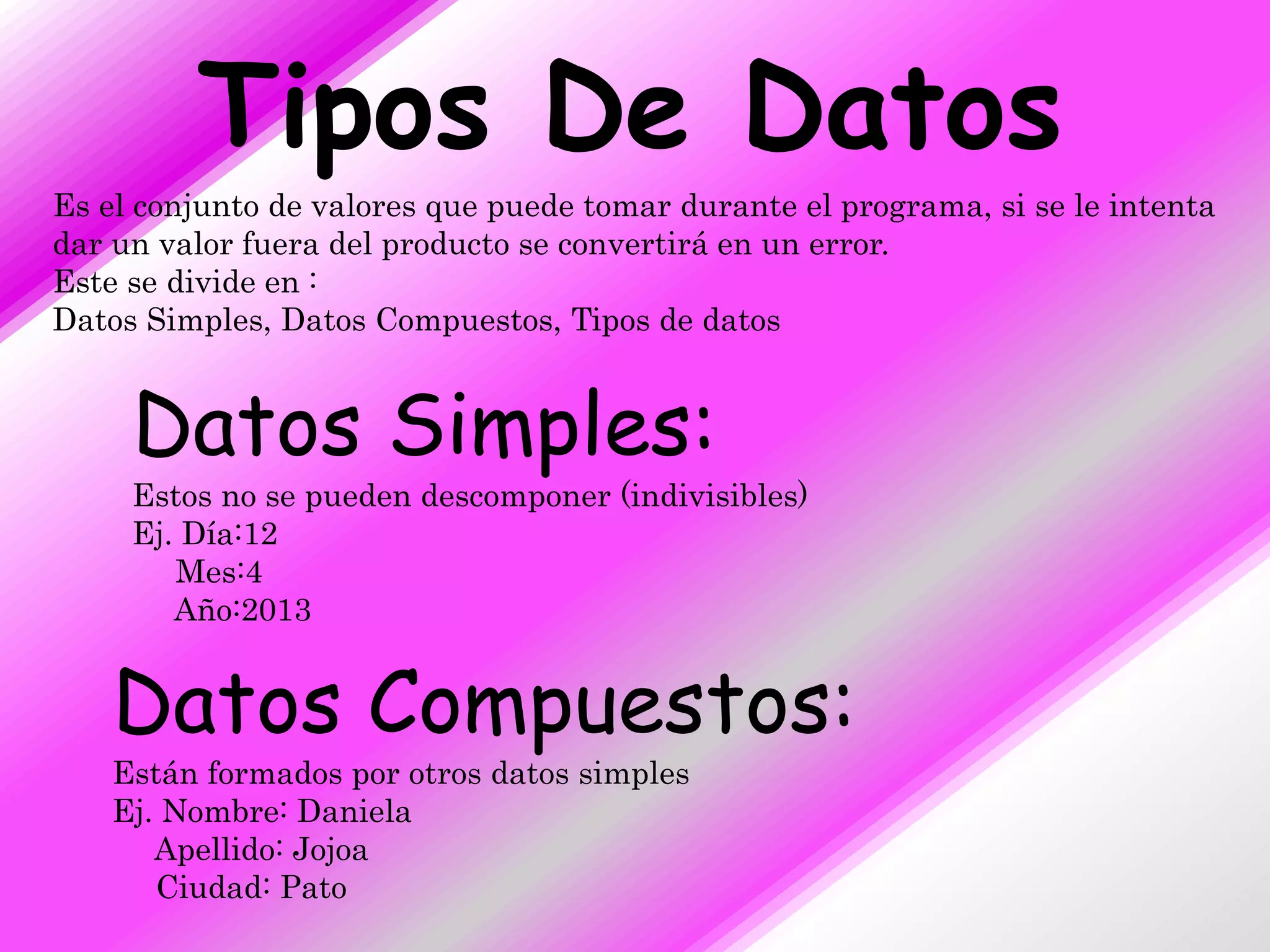 Tipos De Datos
Es el conjunto de valores que puede tomar durante el programa, si se le intenta
dar un valor fuera del producto se convertirá en un error.
Este se divide en :
Datos Simples, Datos Compuestos, Tipos de datos


     Datos Simples:
     Estos no se pueden descomponer (indivisibles)
     Ej. Día:12
        Mes:4
        Año:2013


    Datos Compuestos:
    Están formados por otros datos simples
    Ej. Nombre: Daniela
       Apellido: Jojoa
       Ciudad: Pato
 
