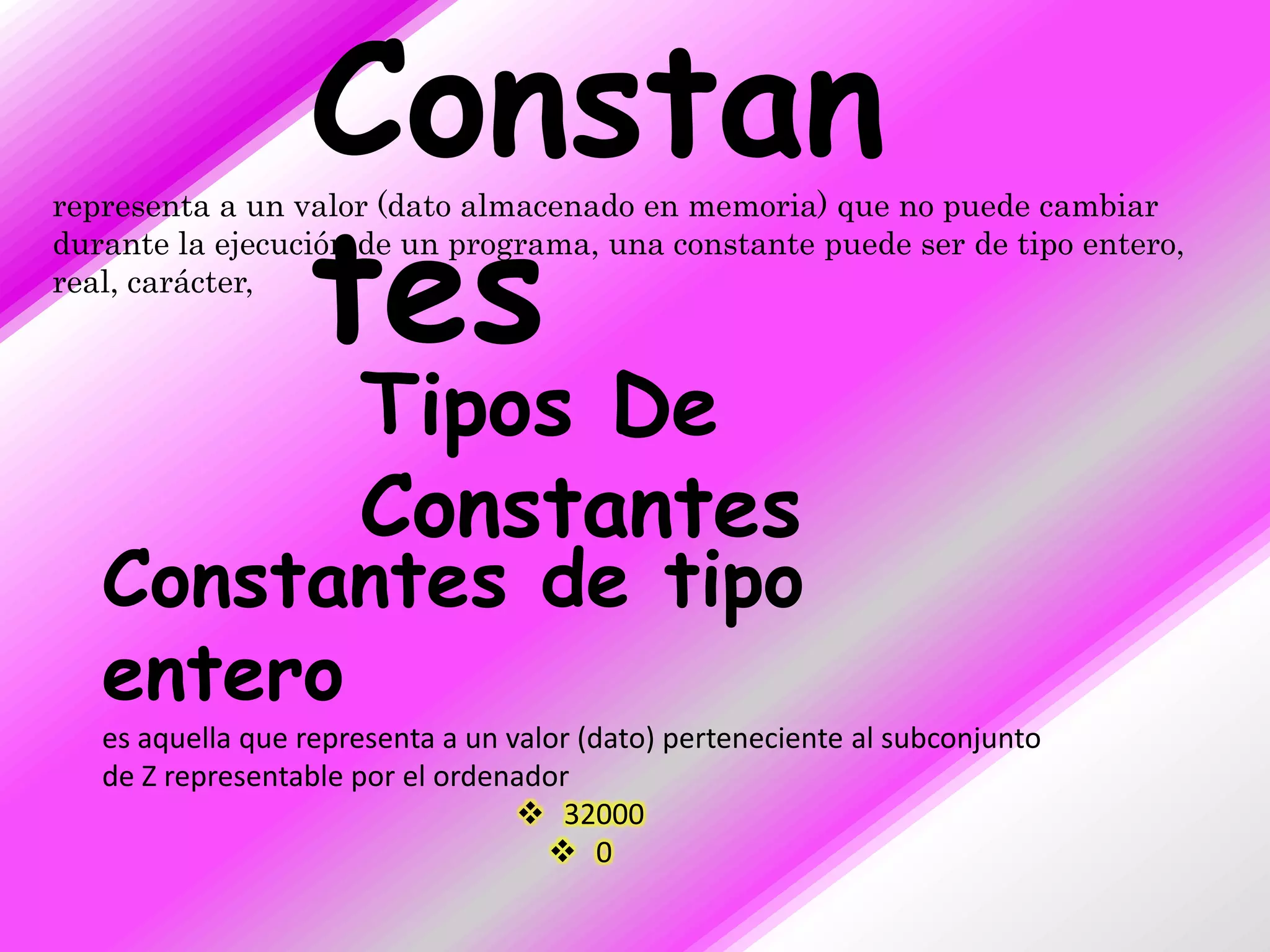 Constan
                  tes
representa a un valor (dato almacenado en memoria) que no puede cambiar
durante la ejecución de un programa, una constante puede ser de tipo entero,
real, carácter,



                      Tipos De
                      Constantes
   Constantes de tipo
   entero
   es aquella que representa a un valor (dato) perteneciente al subconjunto
   de Z representable por el ordenador
                                    32000
                                      0
 