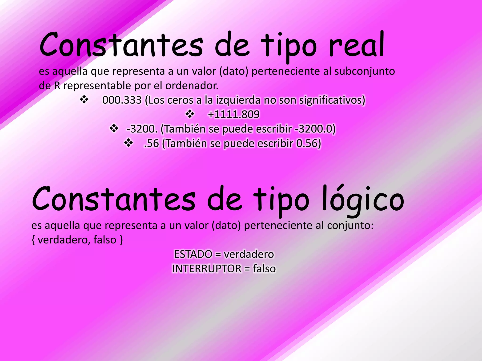 Constantes de tipo real
 es aquella que representa a un valor (dato) perteneciente al subconjunto
 de R representable por el ordenador.
          000.333 (Los ceros a la izquierda no son significativos)
                               +1111.809
                -3200. (También se puede escribir -3200.0)
                   .56 (También se puede escribir 0.56)




Constantes de tipo lógico
es aquella que representa a un valor (dato) perteneciente al conjunto:
{ verdadero, falso }
                             ESTADO = verdadero
                            INTERRUPTOR = falso
 