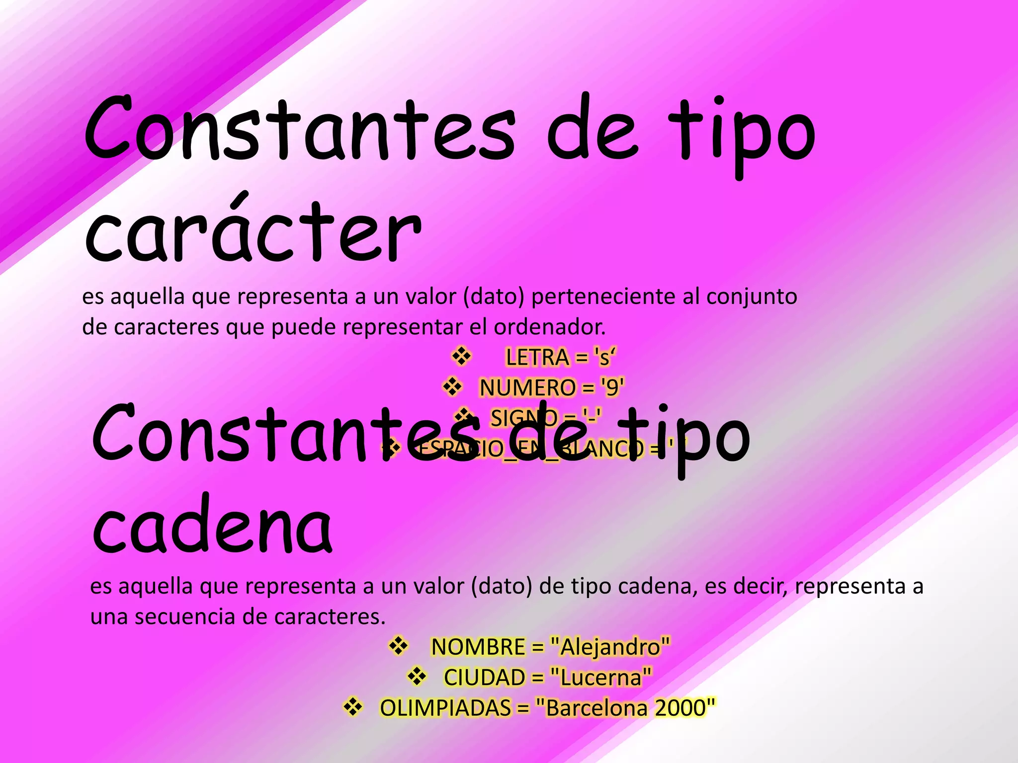 Constantes de tipo
carácter
es aquella que representa a un valor (dato) perteneciente al conjunto
de caracteres que puede representar el ordenador.
                                    LETRA = 's‘
                                   NUMERO = '9'

Constantes de tipo                   SIGNO = '-'
                              ESPACIO_EN_BLANCO = ' ‘


cadena
es aquella que representa a un valor (dato) de tipo cadena, es decir, representa a
una secuencia de caracteres.
                              NOMBRE = "Alejandro"
                               CIUDAD = "Lucerna"
                         OLIMPIADAS = "Barcelona 2000"
 