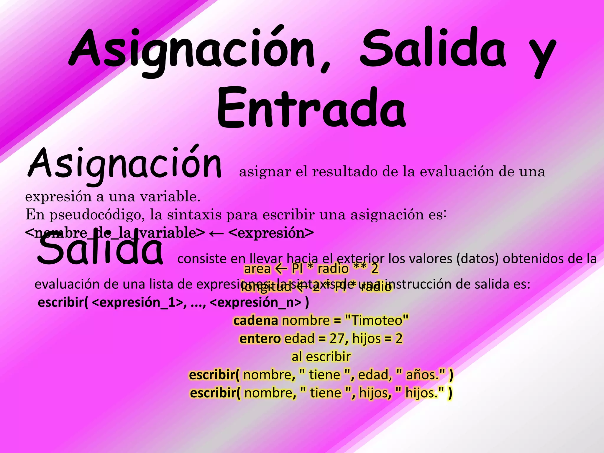 Asignación, Salida y
            Entrada
Asignación                         asignar el resultado de la evaluación de una
expresión a una variable.
En pseudocódigo, la sintaxis para escribir una asignación es:

 Salida
<nombre_de_la_variable> ← <expresión>
                         consiste en llevar hacia el exterior los valores (datos) obtenidos de la
                                     area ← PI * radio ** 2
 evaluación de una lista de expresiones. la sintaxisPI * una instrucción de salida es:
                                    longitud ← 2 * de radio
 escribir( <expresión_1>, ..., <expresión_n> )
                                   cadena nombre = "Timoteo"
                                    entero edad = 27, hijos = 2
                                             al escribir
                           escribir( nombre, " tiene ", edad, " años." )
                           escribir( nombre, " tiene ", hijos, " hijos." )
 