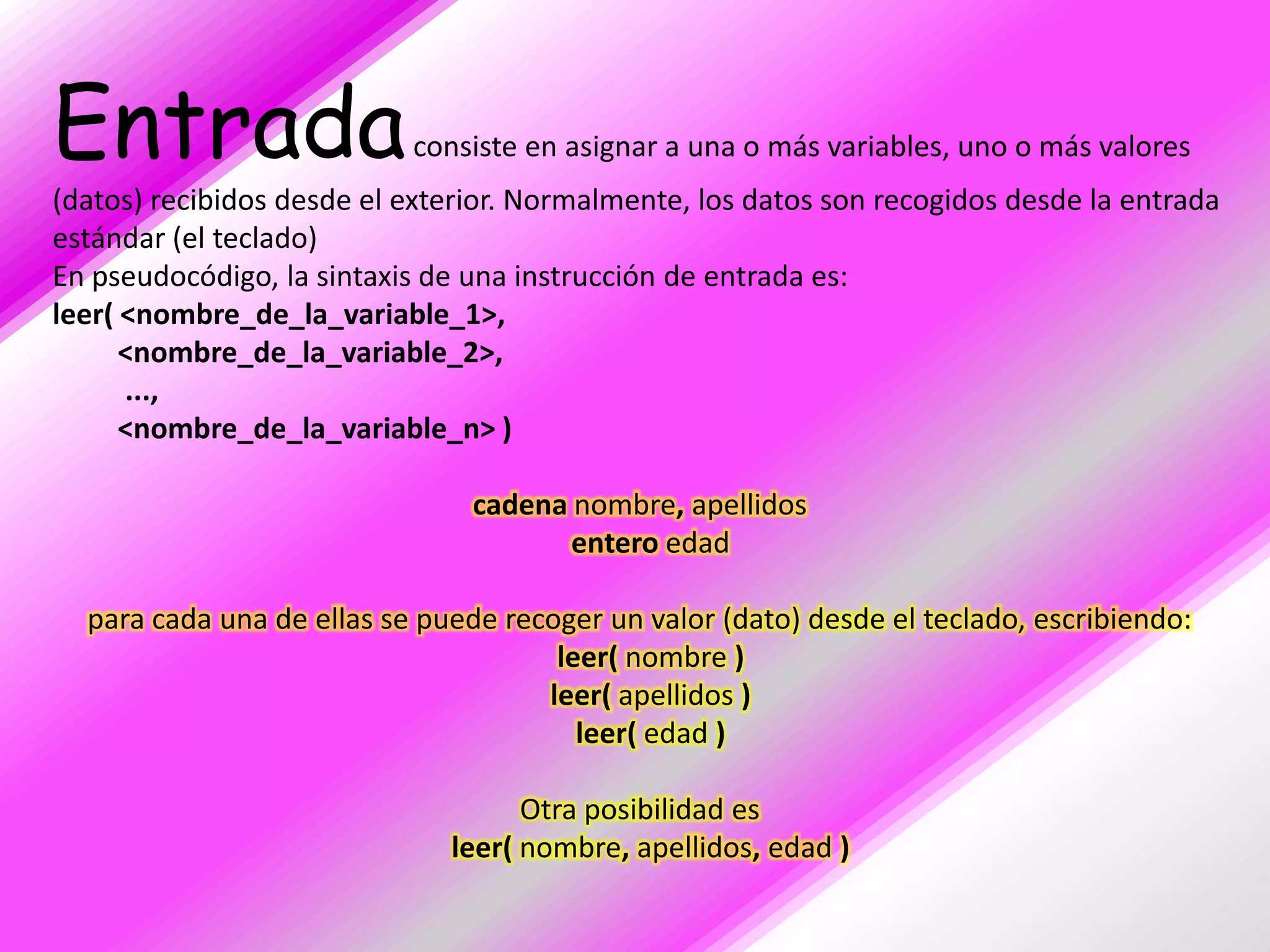 Entrada                    consiste en asignar a una o más variables, uno o más valores
(datos) recibidos desde el exterior. Normalmente, los datos son recogidos desde la entrada
estándar (el teclado)
En pseudocódigo, la sintaxis de una instrucción de entrada es:
leer( <nombre_de_la_variable_1>,
      <nombre_de_la_variable_2>,
      ...,
      <nombre_de_la_variable_n> )

                                cadena nombre, apellidos
                                       entero edad

  para cada una de ellas se puede recoger un valor (dato) desde el teclado, escribiendo:
                                      leer( nombre )
                                     leer( apellidos )
                                        leer( edad )

                                    Otra posibilidad es
                              leer( nombre, apellidos, edad )
 