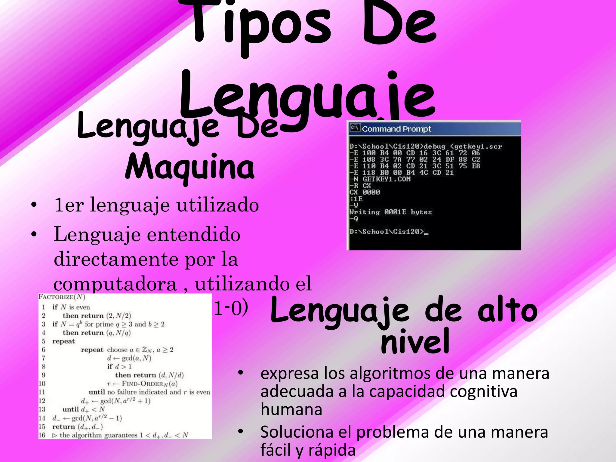 Tipos De
          Lenguaje
    Lenguaje De
         Maquina
• 1er lenguaje utilizado
• Lenguaje entendido
  directamente por la
  computadora , utilizando el
  sistema binario (1-0)  Lenguaje de alto
                               nivel
                     • expresa los algoritmos de una manera
                       adecuada a la capacidad cognitiva
                       humana
                     • Soluciona el problema de una manera
                       fácil y rápida
 