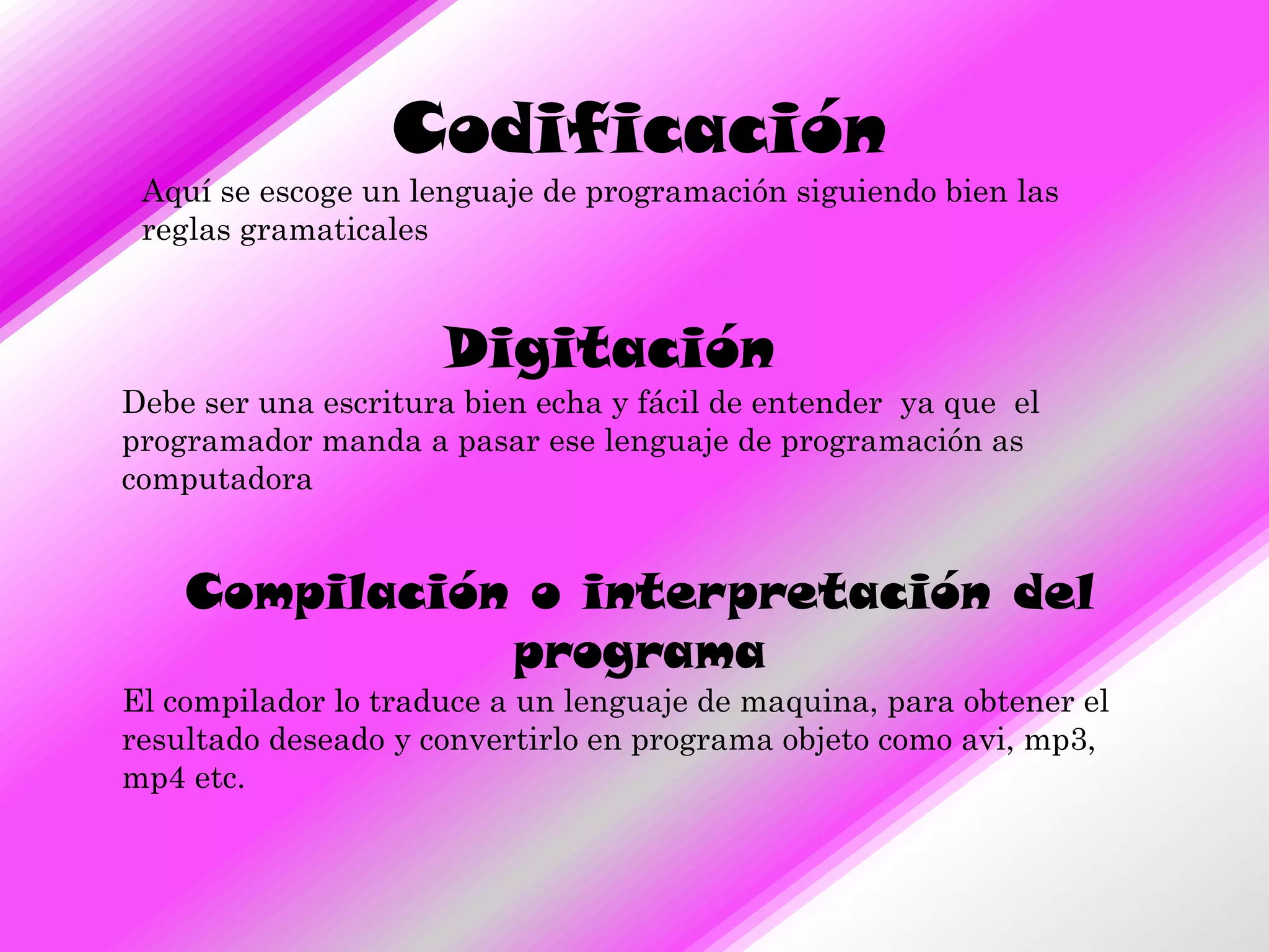 Codificación
 Aquí se escoge un lenguaje de programación siguiendo bien las
 reglas gramaticales



                     Digitación
Debe ser una escritura bien echa y fácil de entender ya que el
programador manda a pasar ese lenguaje de programación as
computadora


    Compilación o interpretación del
               programa
El compilador lo traduce a un lenguaje de maquina, para obtener el
resultado deseado y convertirlo en programa objeto como avi, mp3,
mp4 etc.
 