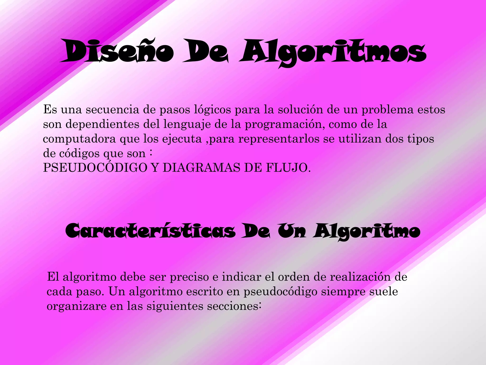 Diseño De Algoritmos
Es una secuencia de pasos lógicos para la solución de un problema estos
son dependientes del lenguaje de la programación, como de la
computadora que los ejecuta ,para representarlos se utilizan dos tipos
de códigos que son :
PSEUDOCÓDIGO Y DIAGRAMAS DE FLUJO.




   Características De Un Algoritmo

El algoritmo debe ser preciso e indicar el orden de realización de
cada paso. Un algoritmo escrito en pseudocódigo siempre suele
organizare en las siguientes secciones:
 