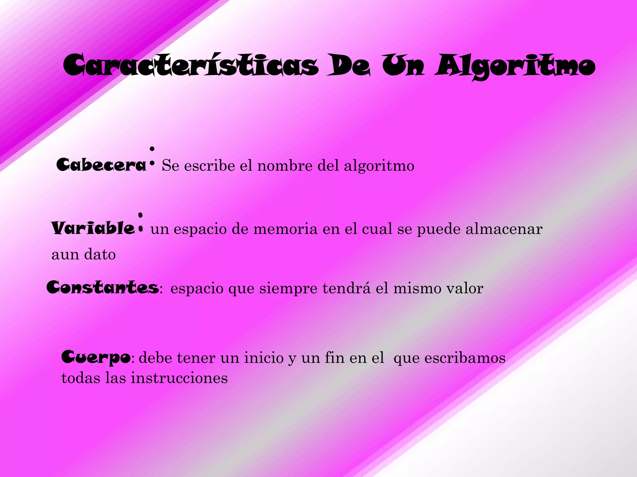 Características De Un Algoritmo


               :
 Cabecera Se escribe el nombre del algoritmo


           :
Variable un espacio de memoria en el cual se puede almacenar
aun dato

Constantes: espacio que siempre tendrá el mismo valor


 Cuerpo: debe tener un inicio y un fin en el que escribamos
 todas las instrucciones
 