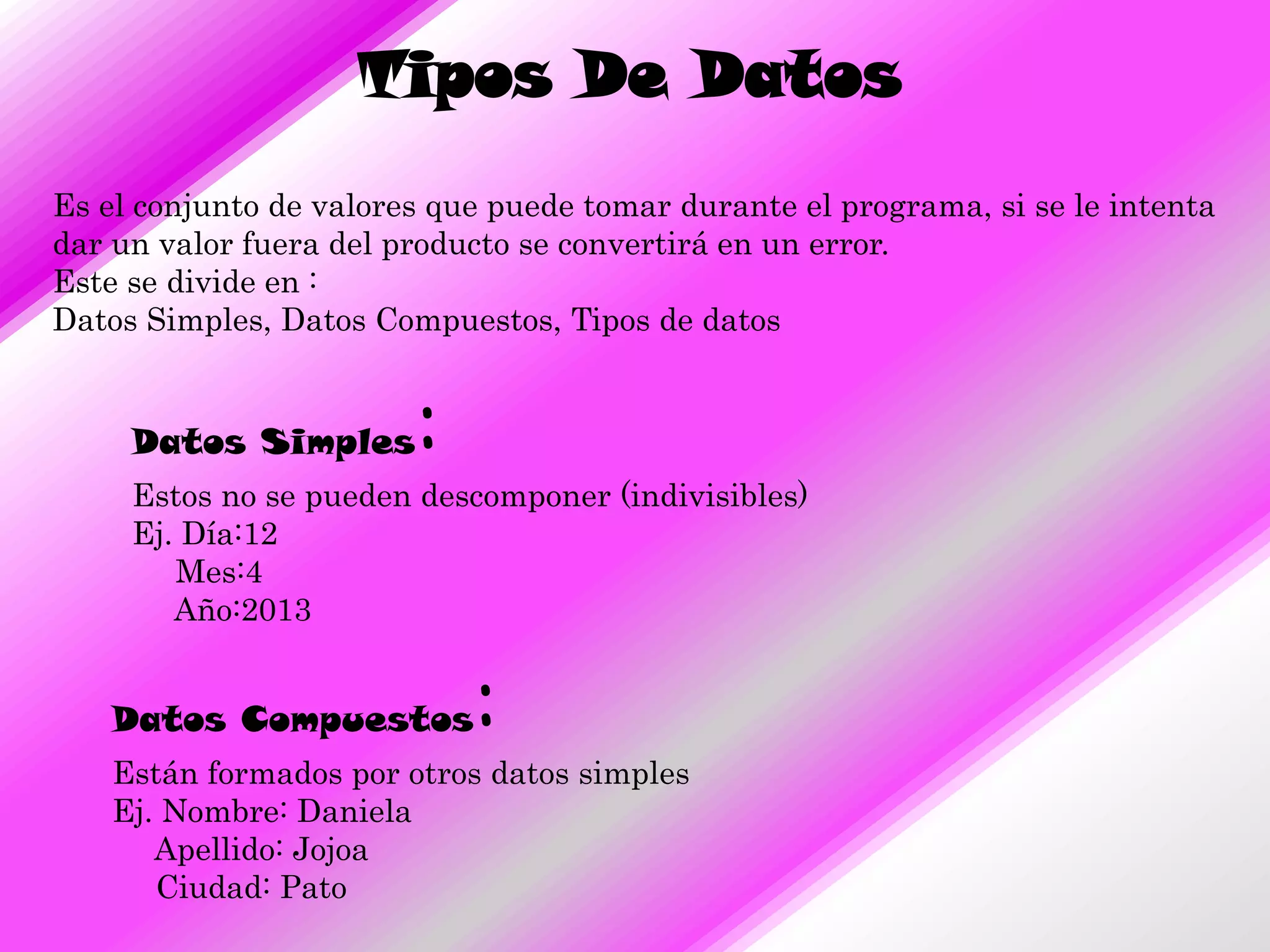 Tipos De Datos
Es el conjunto de valores que puede tomar durante el programa, si se le intenta
dar un valor fuera del producto se convertirá en un error.
Este se divide en :
Datos Simples, Datos Compuestos, Tipos de datos


     Datos Simples      :
     Estos no se pueden descomponer (indivisibles)
     Ej. Día:12
        Mes:4
        Año:2013


    Datos Compuestos        :
    Están formados por otros datos simples
    Ej. Nombre: Daniela
       Apellido: Jojoa
       Ciudad: Pato
 