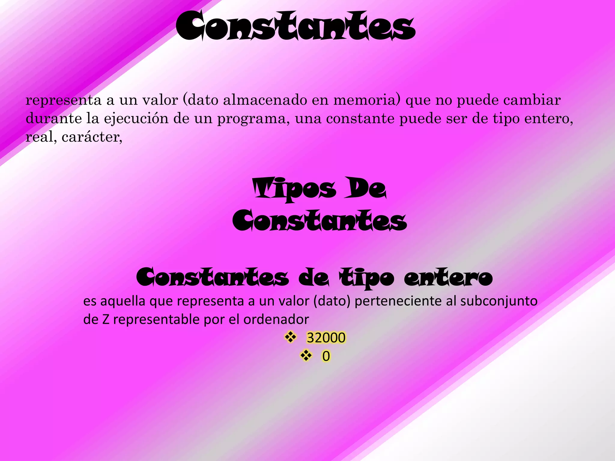 Constantes
representa a un valor (dato almacenado en memoria) que no puede cambiar
durante la ejecución de un programa, una constante puede ser de tipo entero,
real, carácter,


                               Tipos De
                              Constantes

               Constantes de tipo entero
       es aquella que representa a un valor (dato) perteneciente al subconjunto
       de Z representable por el ordenador
                                        32000
                                          0
 