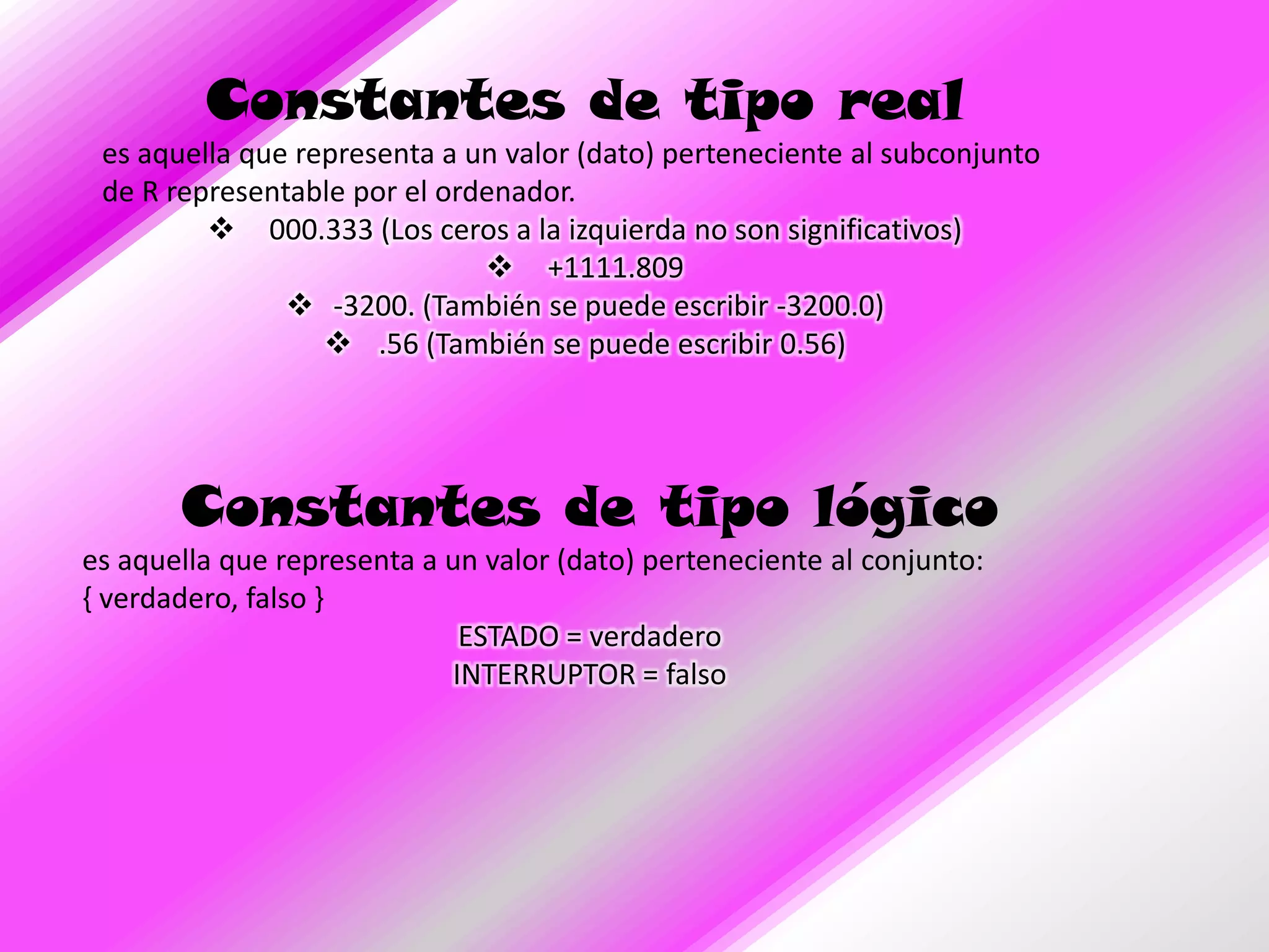 Constantes de tipo real
 es aquella que representa a un valor (dato) perteneciente al subconjunto
 de R representable por el ordenador.
          000.333 (Los ceros a la izquierda no son significativos)
                               +1111.809
                -3200. (También se puede escribir -3200.0)
                   .56 (También se puede escribir 0.56)




       Constantes de tipo lógico
es aquella que representa a un valor (dato) perteneciente al conjunto:
{ verdadero, falso }
                             ESTADO = verdadero
                            INTERRUPTOR = falso
 