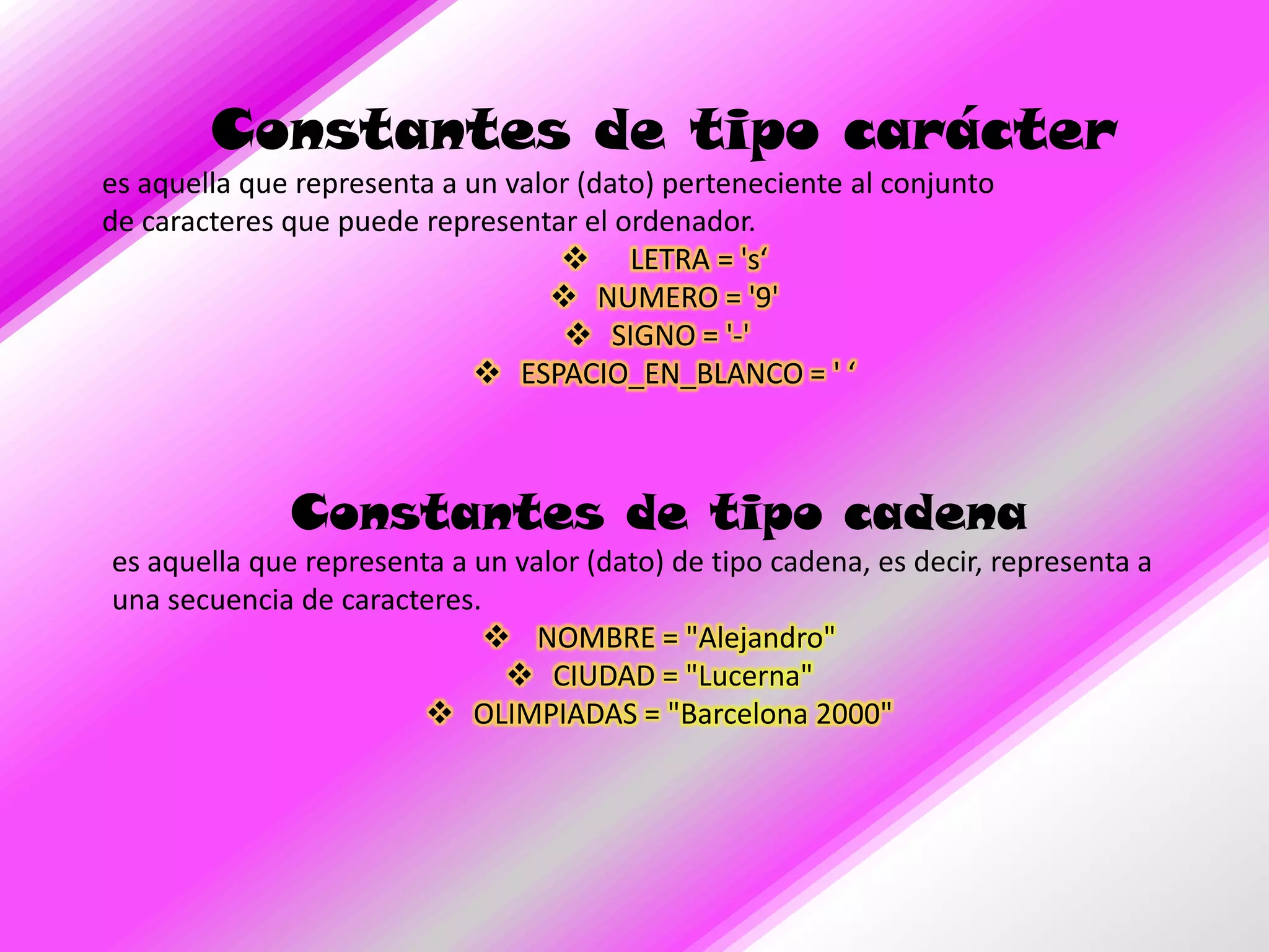Constantes de tipo carácter
es aquella que representa a un valor (dato) perteneciente al conjunto
de caracteres que puede representar el ordenador.
                                    LETRA = 's‘
                                   NUMERO = '9'
                                     SIGNO = '-'
                              ESPACIO_EN_BLANCO = ' ‘



              Constantes de tipo cadena
es aquella que representa a un valor (dato) de tipo cadena, es decir, representa a
una secuencia de caracteres.
                              NOMBRE = "Alejandro"
                               CIUDAD = "Lucerna"
                         OLIMPIADAS = "Barcelona 2000"
 