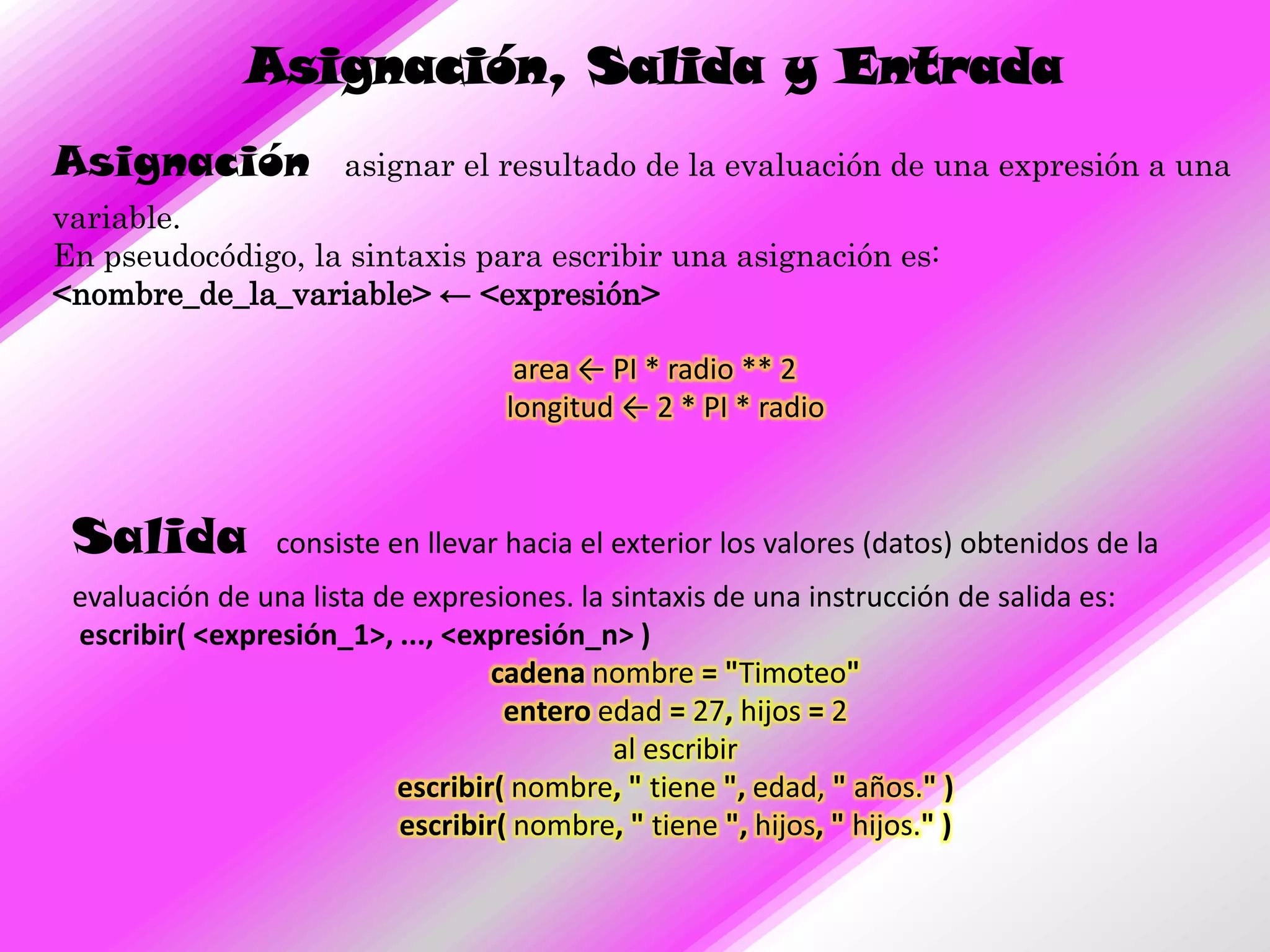 Asignación, Salida y Entrada
Asignación            asignar el resultado de la evaluación de una expresión a una
variable.
En pseudocódigo, la sintaxis para escribir una asignación es:
<nombre_de_la_variable> ← <expresión>

                                    area ← PI * radio ** 2
                                   longitud ← 2 * PI * radio



 Salida          consiste en llevar hacia el exterior los valores (datos) obtenidos de la
 evaluación de una lista de expresiones. la sintaxis de una instrucción de salida es:
 escribir( <expresión_1>, ..., <expresión_n> )
                                  cadena nombre = "Timoteo"
                                    entero edad = 27, hijos = 2
                                            al escribir
                          escribir( nombre, " tiene ", edad, " años." )
                           escribir( nombre, " tiene ", hijos, " hijos." )
 