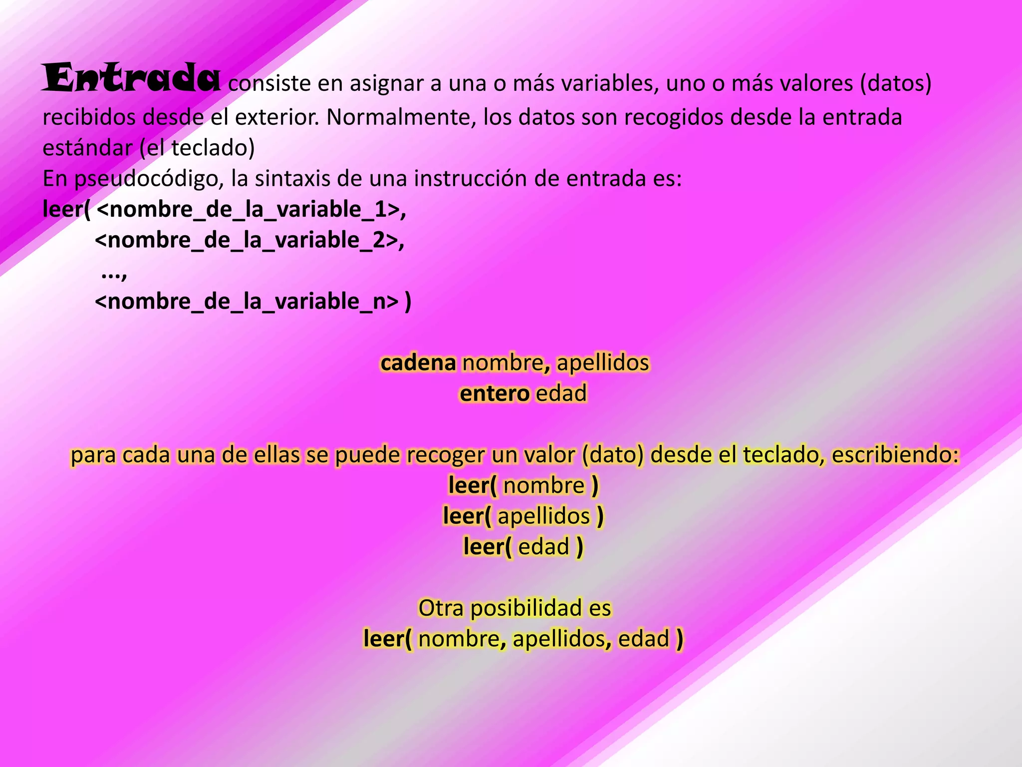Entrada consiste en asignar a una o más variables, uno o más valores (datos)
recibidos desde el exterior. Normalmente, los datos son recogidos desde la entrada
estándar (el teclado)
En pseudocódigo, la sintaxis de una instrucción de entrada es:
leer( <nombre_de_la_variable_1>,
      <nombre_de_la_variable_2>,
      ...,
      <nombre_de_la_variable_n> )

                                cadena nombre, apellidos
                                       entero edad

  para cada una de ellas se puede recoger un valor (dato) desde el teclado, escribiendo:
                                      leer( nombre )
                                     leer( apellidos )
                                        leer( edad )

                                    Otra posibilidad es
                              leer( nombre, apellidos, edad )
 