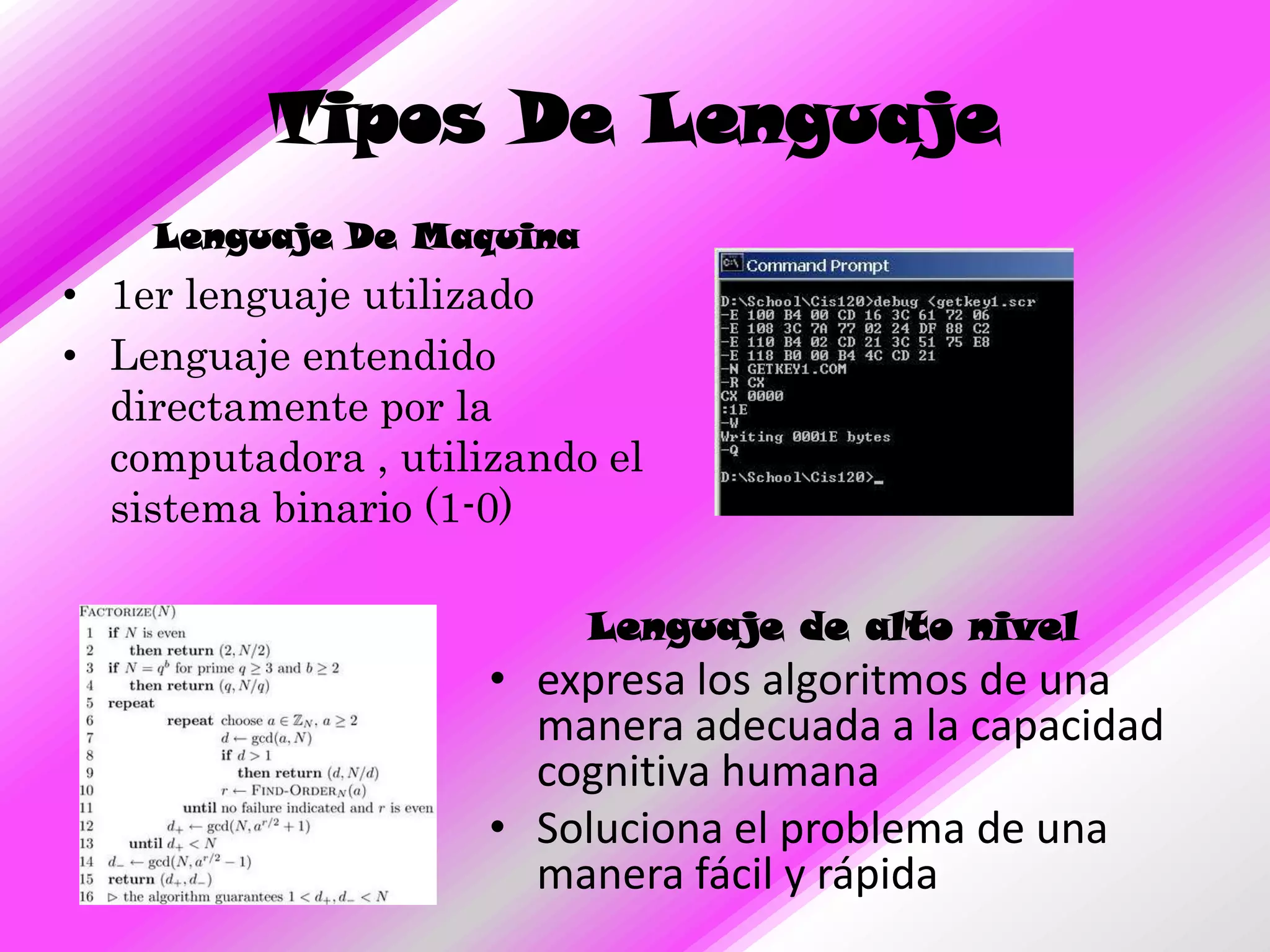 Tipos De Lenguaje
    Lenguaje De Maquina
• 1er lenguaje utilizado
• Lenguaje entendido
  directamente por la
  computadora , utilizando el
  sistema binario (1-0)

                          Lenguaje de alto nivel
                     • expresa los algoritmos de una
                       manera adecuada a la capacidad
                       cognitiva humana
                     • Soluciona el problema de una
                       manera fácil y rápida
 