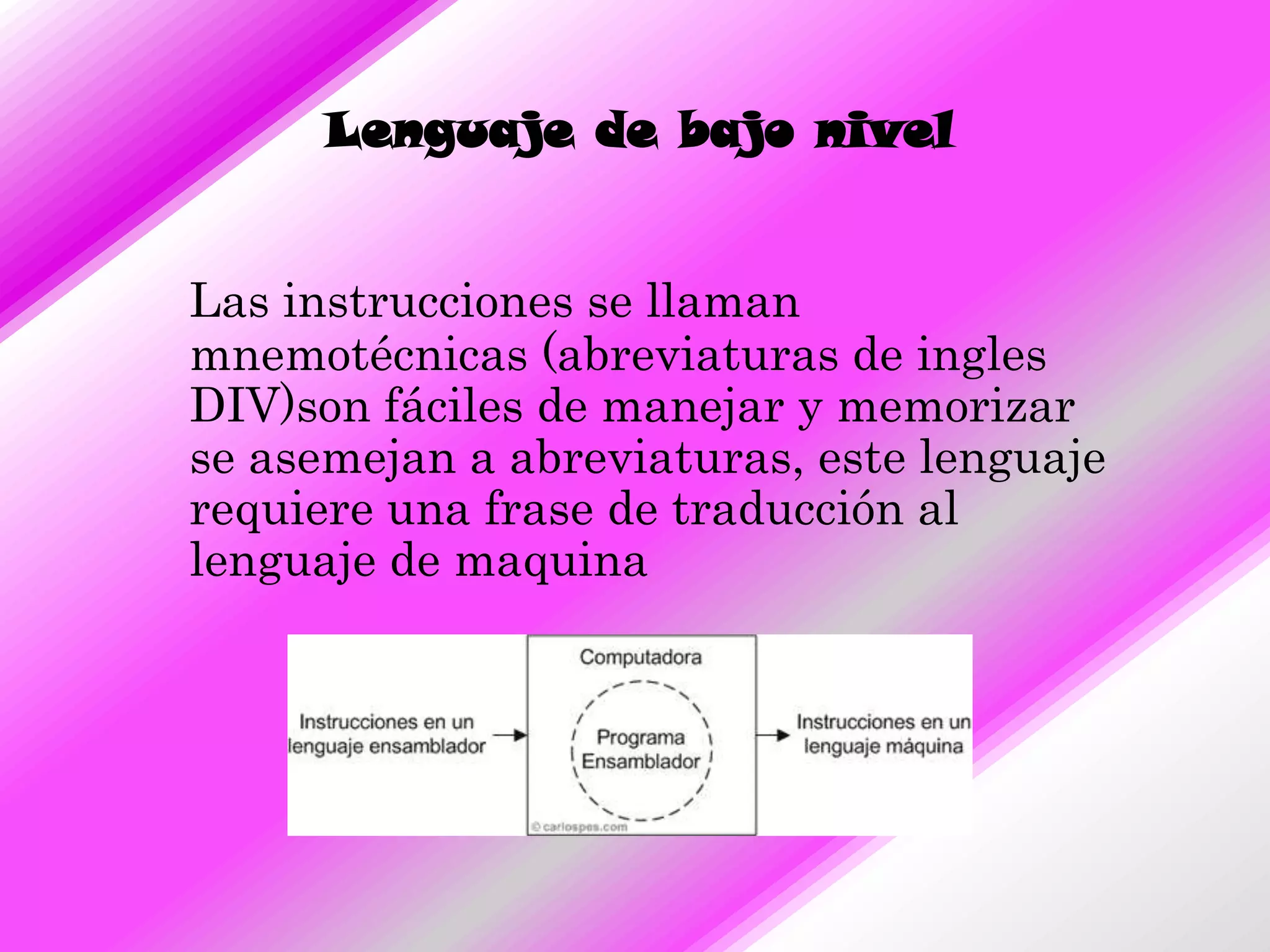 Lenguaje de bajo nivel


Las instrucciones se llaman
mnemotécnicas (abreviaturas de ingles
DIV)son fáciles de manejar y memorizar
se asemejan a abreviaturas, este lenguaje
requiere una frase de traducción al
lenguaje de maquina
 