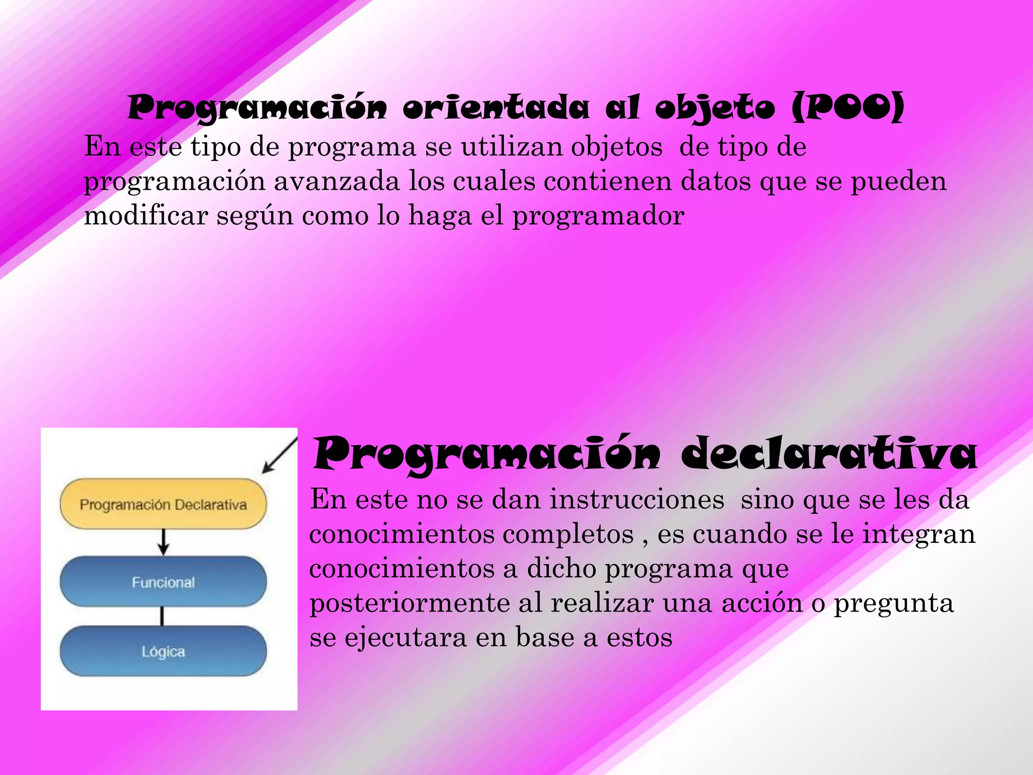 Programación orientada al objeto (POO)
En este tipo de programa se utilizan objetos de tipo de
programación avanzada los cuales contienen datos que se pueden
modificar según como lo haga el programador




                Programación declarativa
                En este no se dan instrucciones sino que se les da
                conocimientos completos , es cuando se le integran
                conocimientos a dicho programa que
                posteriormente al realizar una acción o pregunta
                se ejecutara en base a estos
 