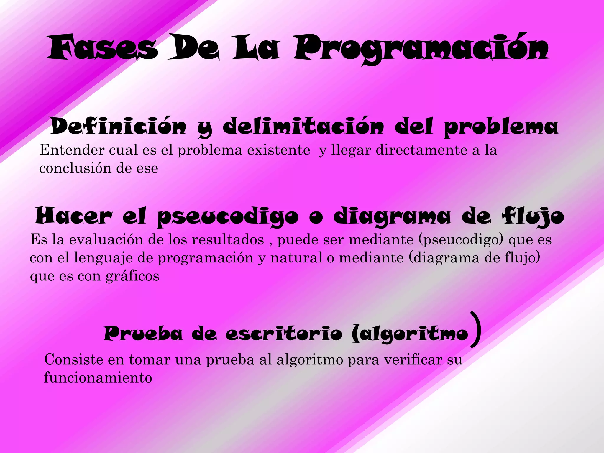 Fases De La Programación

  Definición y delimitación del problema
 Entender cual es el problema existente y llegar directamente a la
 conclusión de ese


Hacer el pseucodigo o diagrama de flujo
Es la evaluación de los resultados , puede ser mediante (pseucodigo) que es
con el lenguaje de programación y natural o mediante (diagrama de flujo)
que es con gráficos


          Prueba de escritorio (algoritmo                       )
  Consiste en tomar una prueba al algoritmo para verificar su
  funcionamiento
 