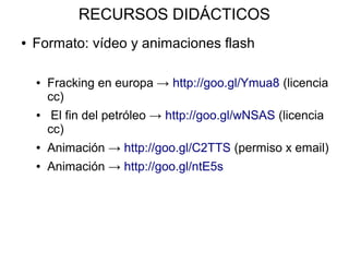 RECURSOS DIDÁCTICOS
●   Formato: vídeo y animaciones flash

    ●   Fracking en europa → http://goo.gl/Ymua8 (licencia
        cc)
    ●    El fin del petróleo → http://goo.gl/wNSAS (licencia
        cc)
    ●   Animación → http://goo.gl/C2TTS (permiso x email)
    ●   Animación → http://goo.gl/ntE5s
 